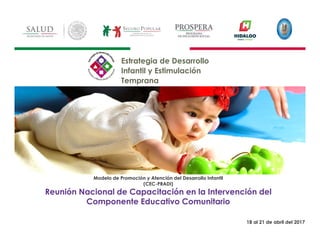 1
Modelo de Promoción y Atención del Desarrollo Infantil
(CEC-PRADI)
Reunión Nacional de Capacitación en la Intervención del
Componente Educativo Comunitario
Estrategia de Desarrollo
Infantil y Estimulación
Temprana
19 18 al 21 de abril del 2017
19 18 al 21 de abril del 2017
 