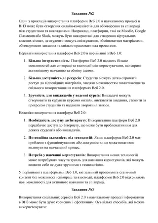 Завдання №2
Один з прикладів використання платформи Веб 2.0 в навчальному процесі в
ВНЗ може бути створення онлайн-комунітетів для обговорення та співпраці
між студентами та викладачами. Наприклад, платформи, такі як Moodle, Google
Classroom або Slack, можуть бути використані для створення віртуальних
класних кімнат, де студенти можуть спілкуватися, обмінюватися матеріалами,
обговорювати завдання та спільно працювати над проектами.
Переваги використання платформ Веб 2.0 в порівнянні з Веб 1.0:
1. Більша інтерактивність: Платформи Веб 2.0 надають більше
можливостей для співпраці та взаємодії між користувачами, що сприяє
активнішому навчанню та обміну ідеями.
2. Більша доступність до ресурсів: Студенти можуть легко отримати
доступ до відповідних матеріалів, завдяки можливостям завантаження та
спільного використання на платформах Веб 2.0.
3. Зручність для викладачів у веденні курсів: Викладачі можуть
створювати та керувати курсами онлайн, виставляти завдання, стежити за
прогресом студентів та надавати зворотний зв'язок.
Недоліки використання платформ Веб 2.0:
1. Необхідність доступу до Інтернету: Використання платформ Веб 2.0
передбачає доступ до Інтернету, що може бути проблематичним для
деяких студентів або викладачів.
2. Потенційна залежність від технологій: Якщо платформа Веб 2.0 має
проблеми з функціонуванням або доступністю, це може негативно
вплинути на навчальний процес.
3. Потреба у навчанні користувачів: Використання нових технологій
може потребувати часу та зусиль для навчання користувачів, які можуть
виявити себе не дуже зручними з технологіями.
У порівнянні з платформами Веб 1.0, які зазвичай пропонують статичний
контент без можливості співпраці та взаємодії, платформи Веб 2.0 відкривають
нові можливості для активного навчання та співпраці.
Завдання №3
Використання соціальних сервісів Веб 2.0 в навчальному процесі інформатики
в ВНЗ може бути дуже корисним і ефективним. Ось кілька способів, які можна
використовувати:
 
