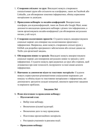 1. Створення спільнот та груп: Викладачі можуть створювати
спеціалізовані групи або спільноти на платформах, таких як Facebook або
LinkedIn, для обговорення тематики інформатики, обміну корисними
матеріалами та досвідом.
2. Проведення вебінарів та онлайн-конференцій: Використання
платформ для відеоконференцій, таких як Zoom або Google Meet, може
допомогти викладачам проводити вебінари з різних тем інформатики, а
також організовувати онлайн-конференції для обговорення актуальних
питань у цій галузі.
3. Створення колективних проектів: Студенти можуть використовувати
соціальні мережі для співпраці над колективними проектами з
інформатики. Наприклад, вони можуть створювати спільні групи у
GitHub для розробки програмного забезпечення або спільні дошки на
Trello для організації завдань.
4. Обговорення новин та трендів: Викладачі можуть використовувати
соціальні мережі для поширення актуальних новин та трендів у світі
інформатики. Студенти можуть приєднуватися до груп або сторінок, щоб
дізнаватися про нові технології, інструменти та інші цікаві аспекти
інформатики.
5. Навчання за допомогою відео-та текстових матеріалів: Студенти
можуть користуватися різноманітними соціальними мережами для
пошуку та обміну відео-та текстовими матеріалами з інформатики, які
допомагають зрозуміти складні концепції, виконати практичні завдання
та вирішити проблеми.
Завдання №4
1. План підготовки та проведення вебінару:
 Підготовчий етап:
 Вибір теми вебінару.
 Визначення цільової аудиторії.
 Визначення дати та часу проведення.
 Підготовка презентаційних матеріалів.
 Реєстрація учасників та реклама події.
 Проведення вебінару:
 