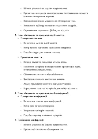  Вітання учасників та коротке вступне слово.
 Презентація матеріалів з використанням інтерактивних елементів
(питання, опитування, вправи).
 Відповіді на питання учасників та обговорення теми.
 Завершення вебінару та надання додаткових ресурсів.
 Опрацювання отриманого фідбеку та відгуків.
2. План підготовки та проведення веб-заняття:
 Планування заняття:
 Визначення мети та цілей заняття.
 Вибір теми та підготовка необхідних матеріалів.
 Розробка структури заняття та плану.
 Проведення заняття:
 Вітання студентів та коротке вступне слово.
 Пояснення матеріалу з використанням презентацій, відео,
інтерактивних завдань тощо.
 Обговорення питань та відповіді на них.
 Закріплення знань та завершення заняття.
 Аналіз результатів заняття та відгуків студентів.
 Коригування плану та матеріалів для майбутніх занять.
3. План підготовки та проведення веб-конференції:
 Планування конференції:
 Визначення теми та мети конференції.
 Вибір дати та часу проведення.
 Запрошення спікерів та гостей.
 Розробка порядку денного та програми.
2. Проведення конференції:
 Вітання учасників та коротке вступне слово.
 Презентації спікерів та обговорення тем.
 