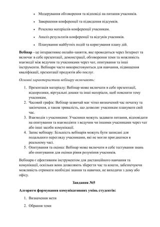  Модерування обговорення та відповіді на питання учасників.
 Завершення конференції та підведення підсумків.
 Розсилка матеріалів конференції учасникам.
 Аналіз результатів конференції та відгуків учасників.
 Планування майбутніх подій та коригування плану дій.
Вебінар - це інтерактивне онлайн-заняття, яке проводиться через Інтернет та
включає в себе презентації, демонстрації, обговорення теми та можливість
взаємодії між ведучим та учасниками через чат, опитування та інші
інструменти. Вебінари часто використовуються для навчання, підвищення
кваліфікації, презентації продуктів або послуг.
Основні характеристики вебінару включають:
1. Презентація матеріалу: Вебінар може включати в себе презентації,
відеоролики, віртуальні дошки та інші матеріали, щоб пояснити тему
учасникам.
2. Часовий графік: Вебінар зазвичай має чітко визначений час початку та
закінчення, а також тривалість, що дозволяє учасникам планувати свій
час.
3. Взаємодія з учасниками: Учасники можуть задавати питання, відповідати
на опитування та взаємодіяти з ведучим чи іншими учасниками через чат
або інші засоби комунікації.
4. Запис вебінару: Більшість вебінарів можуть бути записані для
подальшого перегляду учасниками, які не могли приєднатися в
реальному часі.
5. Опитування та оцінка: Вебінар може включати в себе тестування знань
або опитування для оцінки рівня розуміння учасників.
Вебінари є ефективним інструментом для дистанційного навчання та
комунікації, оскільки вони дозволяють зберегти час та кошти, забезпечуючи
можливість отримати необхідні знання та навички, не виходячи з дому або
офісу.
Завдання №5
Алгоритм формування комунікативних умінь студентів:
1. Визначення мети
2. Обрання теми
 
