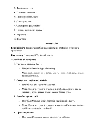 3. Формування груп
4. Пояснення завдання
5. Проведення діяльності
6. Спостереження
7. Обговорення результатів
8. Надання зворотного зв'язку
9. Рефлексія
10. Підсумок
Завдання №6
Тема проекту: Використання Canva для створення графічних дизайнів та
презентацій.
Тип проекту: Навчальний/Технічний проект.
Підпроекти та програми:
1. Навчання основам Canva:
 Програма: Онлайн-курс або вебінар.
 Мета: Знайомство з інтерфейсом Canva, основними інструментами
та можливостями.
2. Створення графічних дизайнів:
 Програма: Серія практичних занять.
 Мета: Навчити студентів створювати графічні елементи, такі як
логотипи, пости для соціальних мереж, банери тощо.
3. Розробка презентацій:
 Програма: Майстер-клас з розробки презентацій в Canva.
 Мета: Навчити студентів створювати презентації з використанням
графічних елементів та анімації.
4. Проектна робота:
 Програма: Створення власного проекту за вибором.
 