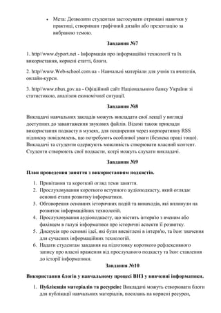  Мета: Дозволити студентам застосувати отримані навички у
практиці, створивши графічний дизайн або презентацію за
вибраною темою.
Завдання №7
1. http//www.dyport.net - Інформація про інформаційні технології та їх
використання, корисні статті, блоги.
2. http//www.Web-school.com.ua - Навчальні матеріали для учнів та вчителів,
онлайн-курси.
3. http//www.nbux.gov.ua - Офіційний сайт Національного банку України зі
статистикою, аналізом економічної ситуації.
Завдання №8
Викладачі навчальних закладів можуть викладати свої лекції у вигляді
доступних до завантаження звукових файлів. Відомі також приклади
використання подкасту в музеях, для поширення через корпоративну RSS
підписку повідомлень, що потребують особливої уваги (безпека праці тощо).
Викладачі та студенти одержують можливість створювати власний контент.
Студенти створюють свої подкасти, котрі можуть слухати викладачі.
Завдання №9
План проведення заняття з використанням подкастів.
1. Привітання та короткий огляд теми заняття.
2. Прослуховування короткого вступного аудіоподкасту, який оглядає
основні етапи розвитку інформатики.
3. Обговорення основних історичних подій та винаходів, які вплинули на
розвиток інформаційних технологій.
4. Прослуховування аудіоподкасту, що містить інтерв'ю з вченим або
фахівцем в галузі інформатики про історичні аспекти її розвитку.
5. Дискусія про основні ідеї, які були висвітлені в інтерв'ю, та їхнє значення
для сучасних інформаційних технологій.
6. Надати студентам завдання на підготовку короткого рефлексивного
запису про власні враження від прослуханого подкасту та їхнє ставлення
до історії інформатики.
Завдання №10
Використання блогів у навчальному процесі ВНЗ у вивченні інформатики.
1. Публікація матеріалів та ресурсів: Викладачі можуть створювати блоги
для публікації навчальних матеріалів, посилань на корисні ресурси,
 