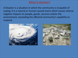 What is disaster?
A Disaster is a situation in which the community is incapable of
coping. It is a natural or human-caused event which causes intense
negative impacts on people, goods, services and/or the
environment, exceeding the affected community’s capability to
respond
 