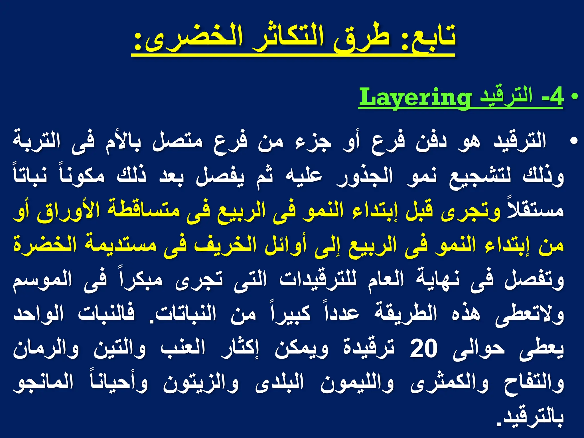 ‫تاتغ‬
:
‫انخضزي‬ ‫انتكاثز‬ ‫طزق‬
:
•
4
-
‫الترقٌد‬
Layering
•
‫الترقٌد‬
‫هو‬
‫دفن‬
‫فرع‬
‫أو‬
‫جزء‬
‫من‬
‫فرع‬
‫متصل‬
‫باألم‬
‫فى‬
‫التربة‬
‫وذلك‬
‫لتشجٌع‬
‫نمو‬
‫الجذور‬
‫علٌه‬
‫ثم‬
‫ٌفصل‬
‫بعد‬
‫ذلك‬
‫مكونا‬
‫نباتا‬
‫مستقال‬
‫وتجرى‬
‫قبل‬
‫إبتداء‬
‫النمو‬
‫فى‬
‫الربٌع‬
‫فى‬
‫متساقطة‬
‫األوراق‬
‫أو‬
‫من‬
‫إبتداء‬
‫النمو‬
‫فى‬
‫الربٌع‬
‫إلى‬
‫أوابل‬
‫الخرٌف‬
‫فى‬
‫مستدٌمة‬
‫الخضرة‬
‫وتفصل‬
‫فى‬
‫نهاٌة‬
‫العام‬
‫للترقٌدات‬
‫التى‬
‫تجرى‬
‫مبكرا‬
‫فى‬
‫الموسم‬
‫والتعطى‬
‫هذه‬
‫الطرٌقة‬
‫عددا‬
‫كبٌرا‬
‫من‬
‫النباتات‬
.
‫فالنبات‬
‫الواحد‬
‫ٌعطى‬
‫حوالى‬
20
‫ترقٌدة‬
‫وٌمكن‬
‫إكثار‬
‫العنب‬
‫والتٌن‬
‫والرمان‬
‫والتفاح‬
‫والكمثرى‬
‫واللٌمون‬
‫البلدى‬
‫والزٌتون‬
‫وأحٌانا‬
‫المانجو‬
‫بالترقٌد‬
.
 