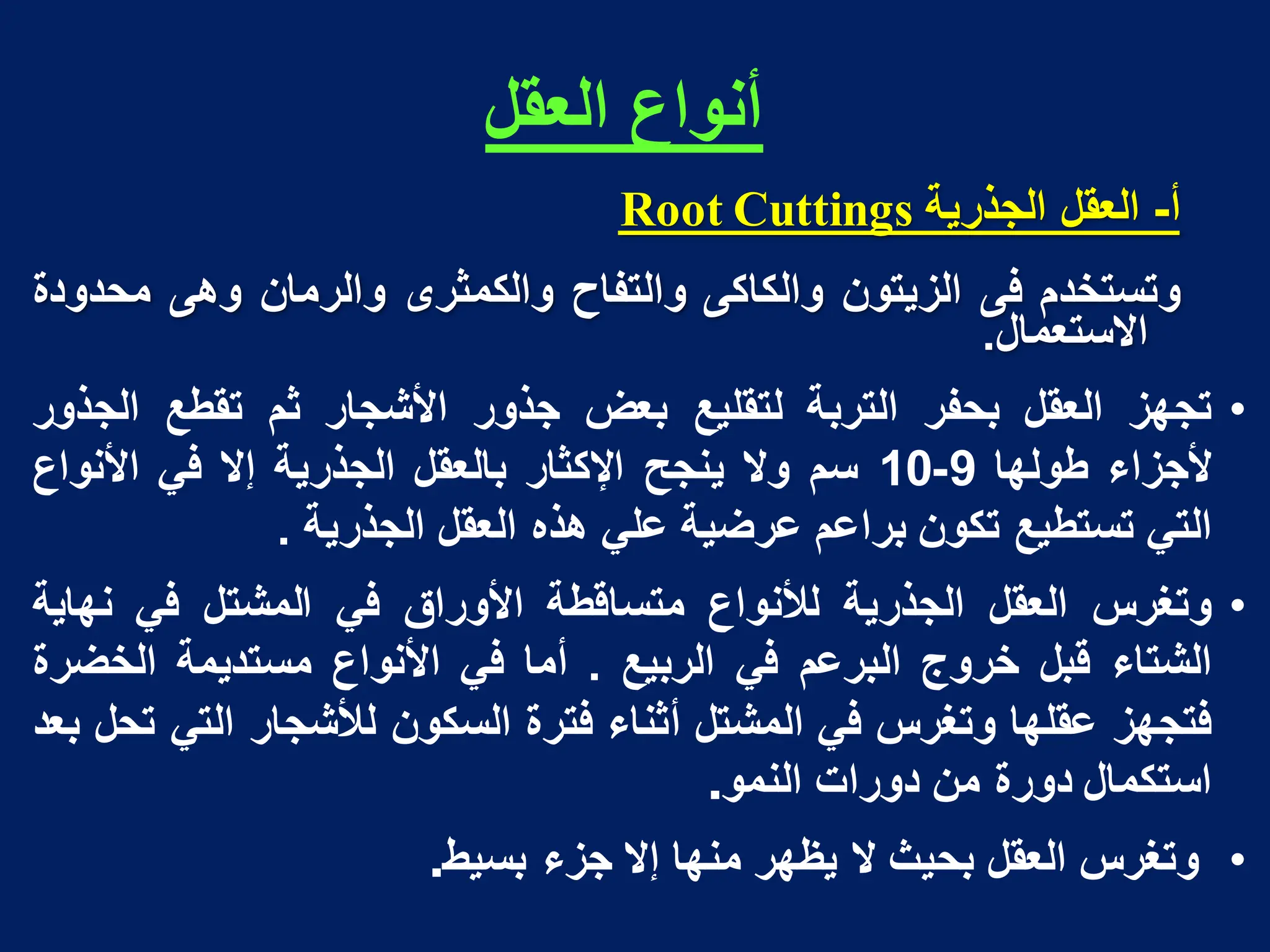 ‫العقل‬ ‫أنواع‬
‫أ‬
-
‫العقل‬
‫الجذرٌة‬
Cuttings
Root
‫وتستخدم‬
‫فى‬
‫الزٌتون‬
‫والكاكى‬
‫والتفاح‬
‫والكمثرى‬
‫والرمان‬
‫وهى‬
‫محدودة‬
‫االستعمال‬
.
•
‫تجهز‬
‫العقل‬
‫بحفر‬
‫التربة‬
‫لتقلٌع‬
‫بعض‬
‫جذور‬
‫األشجار‬
‫ثم‬
‫تقطع‬
‫الجذور‬
‫ألجزاء‬
‫طولها‬
9
-
10
‫سم‬
‫وال‬
‫ٌنجح‬
‫اإلكثار‬
‫بالعقل‬
‫الجذرٌة‬
‫إال‬
ً‫ف‬
‫األنواع‬
ً‫الت‬
‫تستطٌع‬
‫تكون‬
‫براعم‬
‫عرضٌة‬
ً‫عل‬
‫هذه‬
‫العقل‬
‫الجذرٌة‬
.
•
‫وتغرس‬
‫العقل‬
‫الجذرٌة‬
‫لألنواع‬
‫متساقطة‬
‫األوراق‬
ً‫ف‬
‫المشتل‬
ً‫ف‬
‫نهاٌة‬
‫الشتاء‬
‫قبل‬
‫خروج‬
‫البرعم‬
ً‫ف‬
‫الربٌع‬
.
‫أما‬
ً‫ف‬
‫األنواع‬
‫مستدٌمة‬
‫الخضرة‬
‫فتجهز‬
‫عقلها‬
‫وتغرس‬
ً‫ف‬
‫المشتل‬
‫أثناء‬
‫فترة‬
‫السكون‬
‫لألشجار‬
ً‫الت‬
‫تحل‬
‫بعد‬
‫استكمال‬
‫دورة‬
‫من‬
‫دورات‬
‫النمو‬
.
•
‫وتغرس‬
‫العقل‬
‫بحٌث‬
‫ال‬
‫ٌظهر‬
‫منها‬
‫إال‬
‫جزء‬
‫بسٌط‬
.
 
