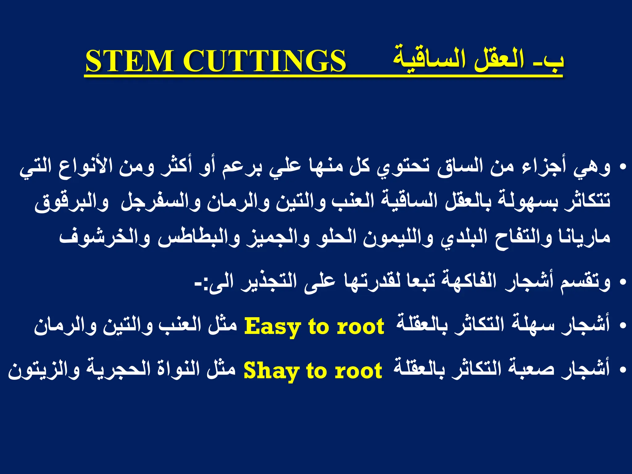 ‫ب‬
-
‫انسالُح‬ ‫انؼمم‬
STEM CUTTINGS
•
‫عل‬ ‫منها‬ ‫كل‬ ‫تحتوي‬ ‫الساق‬ ‫من‬ ‫أجزاء‬ ً‫وه‬
ً
‫ب‬
ً‫الت‬ ‫األنواع‬ ‫ومن‬ ‫أكثر‬ ‫أو‬ ‫رعم‬
‫والسفرجل‬ ‫والرمان‬ ‫والتٌن‬ ‫العنب‬ ‫الساقٌة‬ ‫بالعقل‬ ‫بسهولة‬ ‫تتكاثر‬
‫والبرقوق‬
‫والخرشوف‬ ‫والبطاطس‬ ‫والجمٌز‬ ‫الحلو‬ ‫واللٌمون‬ ‫البلدي‬ ‫والتفاح‬ ‫مارٌانا‬
•
‫الى‬ ‫التجذٌر‬ ‫على‬ ‫لقدرتها‬ ‫تبعا‬ ‫الفاكهة‬ ‫أشجار‬ ‫وتقسم‬
:
-
•
‫أ‬
‫بالعقلة‬ ‫التكاثر‬ ‫سهلة‬ ‫شجار‬
Easy to root
‫والرمان‬ ‫والتٌن‬ ‫العنب‬ ‫مثل‬
•
‫بالعقلة‬ ‫التكاثر‬ ‫صعبة‬ ‫أشجار‬
Shay to root
‫والزٌتون‬ ‫الحجرٌة‬ ‫النواة‬ ‫مثل‬
 