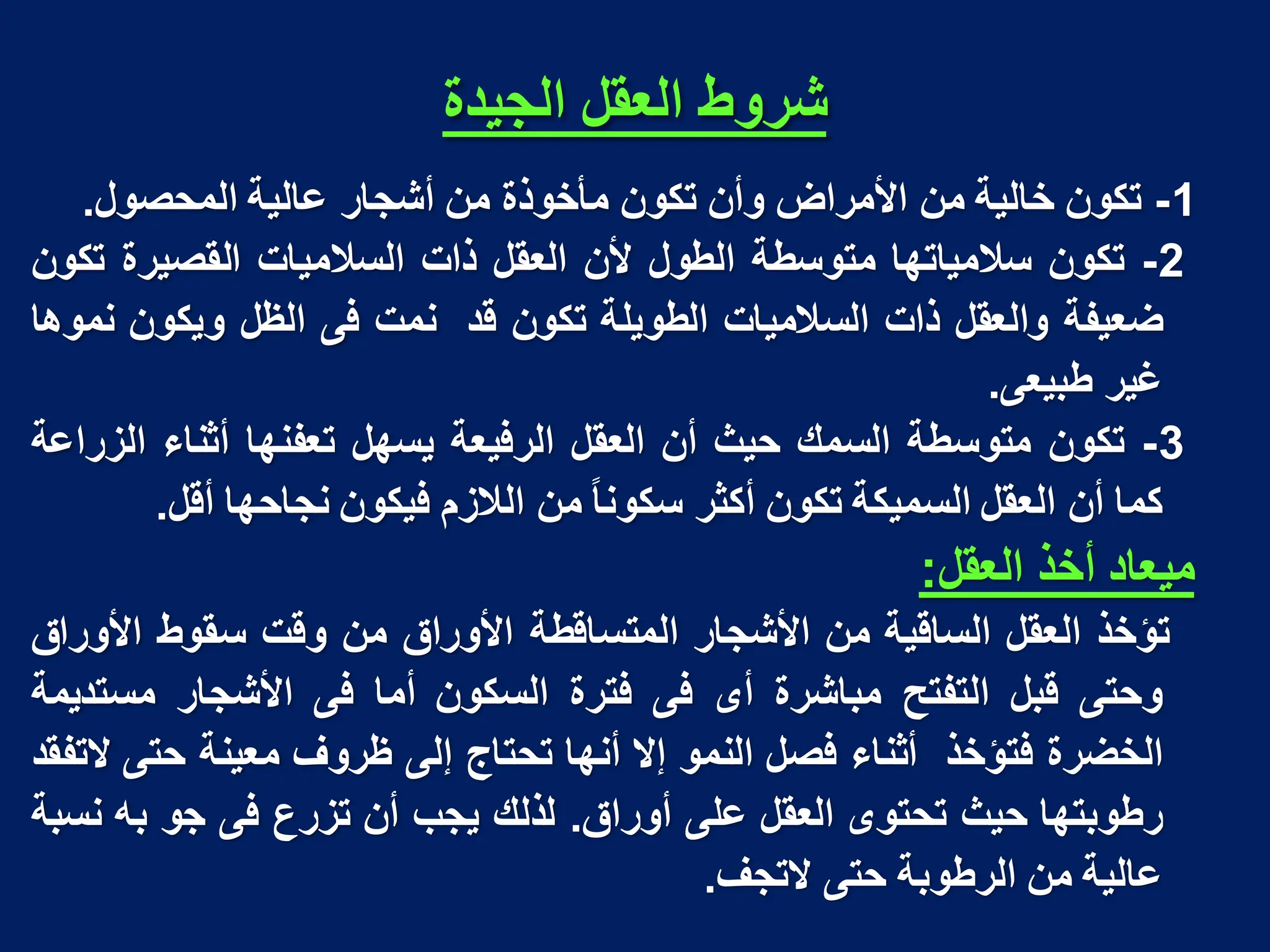‫انجُذج‬ ‫انؼمم‬ ‫شزوط‬
1
-
‫تكون‬
‫خالٌة‬
‫من‬
‫األمراض‬
‫وأن‬
‫تكون‬
‫مأخوذة‬
‫من‬
‫أشجار‬
‫عالٌة‬
‫المحصول‬
.
2
-
‫تكون‬
‫سالمٌاتها‬
‫متوسطة‬
‫الطول‬
‫ألن‬
‫العقل‬
‫ذات‬
‫السالمٌات‬
‫القصٌرة‬
‫تكون‬
‫ضعٌفة‬
‫والعقل‬
‫ذات‬
‫السالمٌات‬
‫الطوٌلة‬
‫تكون‬
‫قد‬
‫نمت‬
‫فى‬
‫الظل‬
‫وٌكون‬
‫نموها‬
‫غٌر‬
‫طبٌعى‬
.
3
-
‫تكون‬
‫متوسطة‬
‫السمك‬
‫حٌث‬
‫أن‬
‫العقل‬
‫الرفٌعة‬
‫ٌسهل‬
‫تعفنها‬
‫أثناء‬
‫الزراعة‬
‫كما‬
‫أن‬
‫العقل‬
‫السمٌكة‬
‫تكون‬
‫أكثر‬
‫سكونا‬
‫من‬
‫الالزم‬
‫فٌكون‬
‫نجاحها‬
‫أقل‬
.
‫مٌعاد‬
‫أخذ‬
‫العقل‬
:
‫تؤخذ‬
‫العقل‬
‫الساقٌة‬
‫من‬
‫األشجار‬
‫المتساقطة‬
‫األوراق‬
‫من‬
‫وقت‬
‫سقوط‬
‫األوراق‬
‫وحتى‬
‫قبل‬
‫التفتح‬
‫مباشرة‬
‫أى‬
‫فى‬
‫فترة‬
‫السكون‬
‫أما‬
‫فى‬
‫األشجار‬
‫مستدٌمة‬
‫الخضرة‬
‫فتؤخذ‬
‫أثناء‬
‫فصل‬
‫النمو‬
‫إال‬
‫أنها‬
‫تحتاج‬
‫إلى‬
‫ظروف‬
‫معٌنة‬
‫حتى‬
‫التفقد‬
‫رطوبتها‬
‫حٌث‬
‫تحتوى‬
‫العقل‬
‫على‬
‫أوراق‬
.
‫لذلك‬
‫ٌجب‬
‫أن‬
‫تزرع‬
‫فى‬
‫جو‬
‫به‬
‫نسبة‬
‫عالٌة‬
‫من‬
‫الرطوبة‬
‫حتى‬
‫التجف‬
.
 