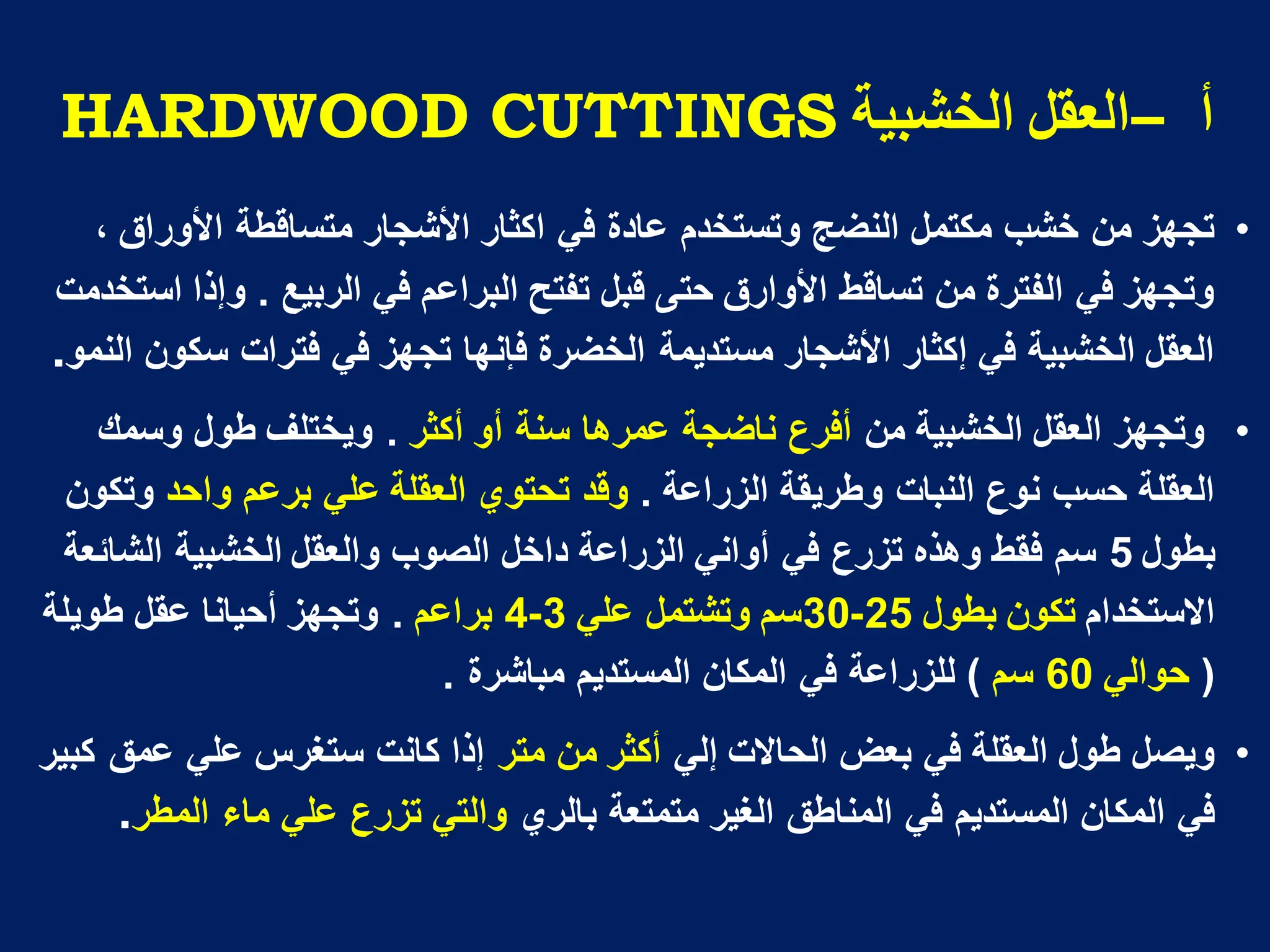 ‫أ‬
–
‫انخشثُح‬ ‫انؼمم‬
HARDWOOD CUTTINGS
•
، ‫األوراق‬ ‫متساقطة‬ ‫األشجار‬ ‫اكثار‬ ً‫ف‬ ‫عادة‬ ‫وتستخدم‬ ‫النضج‬ ‫مكتمل‬ ‫خشب‬ ‫من‬ ‫تجهز‬
‫تفتح‬ ‫قبل‬ ‫حتى‬ ‫األوارق‬ ‫تساقط‬ ‫من‬ ‫الفترة‬ ً‫ف‬ ‫وتجهز‬
‫الربٌع‬ ً‫ف‬ ‫البراعم‬
.
‫استخدمت‬ ‫وإذا‬
‫سكون‬ ‫فترات‬ ً‫ف‬ ‫تجهز‬ ‫فإنها‬ ‫الخضرة‬ ‫مستدٌمة‬ ‫األشجار‬ ‫إكثار‬ ً‫ف‬ ‫الخشبٌة‬ ‫العقل‬
‫النمو‬
.
•
‫من‬ ‫الخشبٌة‬ ‫العقل‬ ‫وتجهز‬
‫أكثر‬ ‫أو‬ ‫سنة‬ ‫عمرها‬ ‫ناضجة‬ ‫أفرع‬
.
‫وسمك‬ ‫طول‬ ‫وٌختلف‬
‫الزراعة‬ ‫وطرٌقة‬ ‫النبات‬ ‫نوع‬ ‫حسب‬ ‫العقلة‬
.
‫العقلة‬ ‫تحتوي‬ ‫وقد‬
‫واحد‬ ‫برعم‬ ً‫عل‬
‫وتكون‬
‫بطول‬
5
‫الشابعة‬ ‫الخشبٌة‬ ‫والعقل‬ ‫الصوب‬ ‫داخل‬ ‫الزراعة‬ ً‫أوان‬ ً‫ف‬ ‫تزرع‬ ‫وهذه‬ ‫فقط‬ ‫سم‬
‫االستخدام‬
‫تكون‬
‫بطول‬
25
-
30
ً‫عل‬ ‫وتشتمل‬ ‫سم‬
3
-
4
‫براعم‬
.
‫طوٌلة‬ ‫عقل‬ ‫أحٌانا‬ ‫وتجهز‬
(
ً‫حوال‬
60
‫سم‬
)
‫مباشرة‬ ‫المستدٌم‬ ‫المكان‬ ً‫ف‬ ‫للزراعة‬
.
•
‫طول‬ ‫وٌصل‬
ً‫إل‬ ‫الحاالت‬ ‫بعض‬ ً‫ف‬ ‫العقلة‬
‫متر‬ ‫من‬ ‫أكثر‬
‫كبٌر‬ ‫عمق‬ ً‫عل‬ ‫ستغرس‬ ‫كانت‬ ‫إذا‬
‫بالري‬ ‫متمتعة‬ ‫الغٌر‬ ‫المناطق‬ ً‫ف‬ ‫المستدٌم‬ ‫المكان‬ ً‫ف‬
‫المطر‬ ‫ماء‬ ً‫عل‬ ‫تزرع‬ ً‫والت‬
.
 