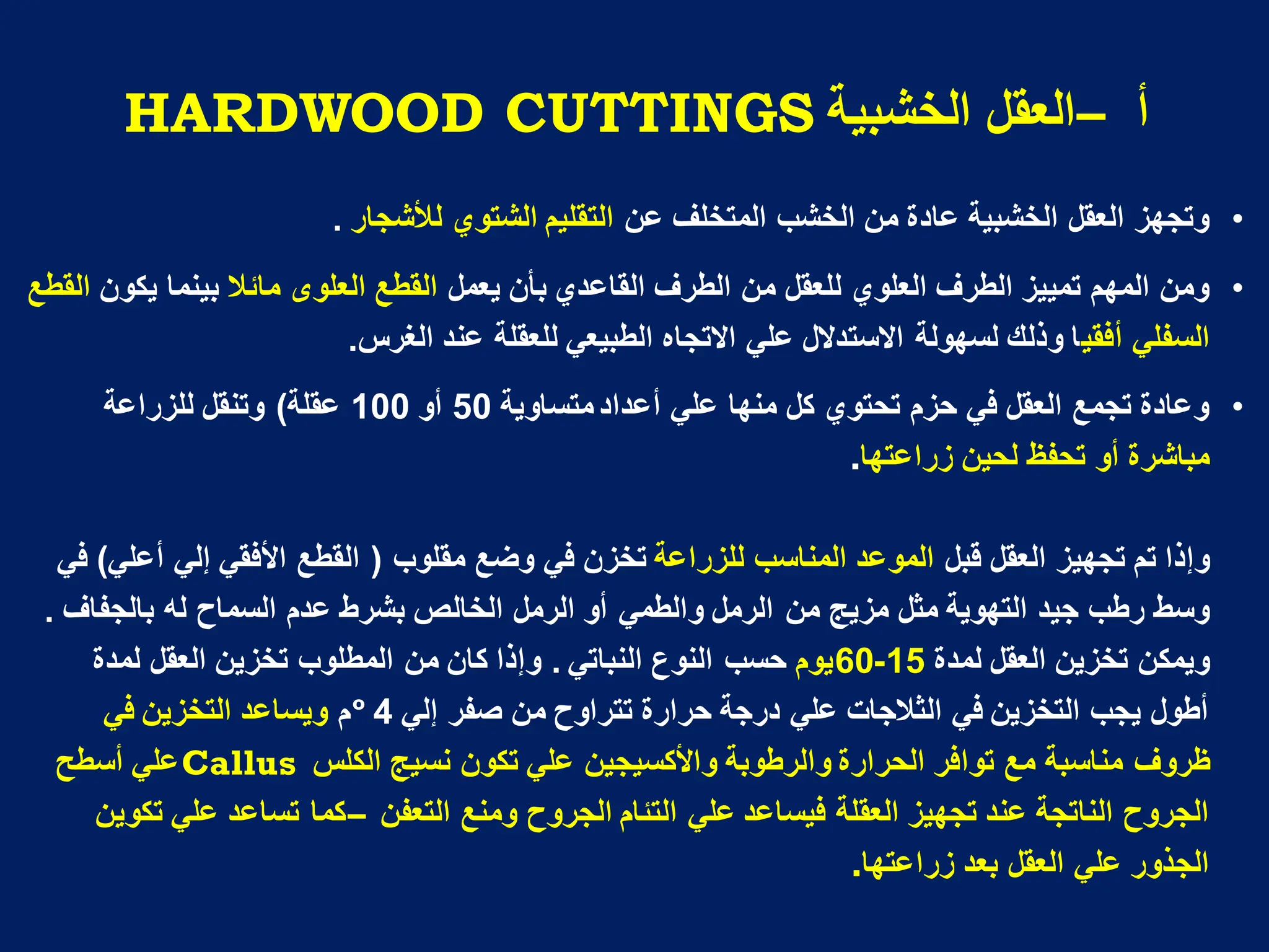 ‫أ‬
–
‫انخشثُح‬ ‫انؼمم‬
HARDWOOD CUTTINGS
•
‫عن‬ ‫المتخلف‬ ‫الخشب‬ ‫من‬ ‫عادة‬ ‫الخشبٌة‬ ‫العقل‬ ‫وتجهز‬
‫لألشجار‬ ‫الشتوي‬ ‫التقلٌم‬
.
•
‫القاعدي‬ ‫الطرف‬ ‫من‬ ‫للعقل‬ ‫العلوي‬ ‫الطرف‬ ‫تمٌٌز‬ ‫المهم‬ ‫ومن‬
‫ٌعمل‬ ‫بأن‬
‫العلو‬ ‫القطع‬
‫ى‬
‫مابال‬
‫ٌكون‬ ‫بٌنما‬
‫القطع‬
ٌ‫أفق‬ ً‫السفل‬
‫الغرس‬ ‫عند‬ ‫للعقلة‬ ً‫الطبٌع‬ ‫االتجاه‬ ً‫عل‬ ‫االستدالل‬ ‫لسهولة‬ ‫وذلك‬ ‫ا‬
.
•
‫متساوٌة‬‫أعداد‬ ً‫عل‬ ‫منها‬ ‫كل‬ ‫تحتوي‬ ‫حزم‬ ً‫ف‬ ‫العقل‬ ‫تجمع‬ ‫وعادة‬
50
‫أو‬
100
‫عقلة‬
)
‫للزراعة‬ ‫وتنقل‬
‫زراعتها‬ ‫لحٌن‬ ‫تحفظ‬ ‫أو‬ ‫مباشرة‬
.
‫قبل‬ ‫العقل‬ ‫تجهٌز‬ ‫تم‬ ‫وإذا‬
‫للزراعة‬ ‫المناسب‬ ‫الموعد‬
‫مقلوب‬ ‫وضع‬ ً‫ف‬ ‫تخزن‬
(
ً‫أعل‬ ً‫إل‬ ً‫األفق‬ ‫القطع‬
)
ً‫ف‬
‫من‬ ‫مزٌج‬ ‫مثل‬ ‫التهوٌة‬ ‫جٌد‬ ‫رطب‬ ‫وسط‬
‫بالجفاف‬ ‫له‬ ‫السماح‬ ‫عدم‬ ‫بشرط‬ ‫الخالص‬ ‫الرمل‬ ‫أو‬ ً‫والطم‬ ‫الرمل‬
.
‫لمدة‬ ‫العقل‬ ‫تخزٌن‬ ‫وٌمكن‬
15
-
60
‫ٌوم‬
ً‫النبات‬ ‫النوع‬ ‫حسب‬
.
‫من‬ ‫كان‬ ‫وإذا‬
‫لمدة‬ ‫العقل‬ ‫تخزٌن‬ ‫المطلوب‬
ً‫إل‬ ‫صفر‬ ‫من‬ ‫تتراوح‬ ‫حرارة‬ ‫درجة‬ ً‫عل‬ ‫الثالجات‬ ً‫ف‬ ‫التخزٌن‬ ‫ٌجب‬ ‫أطول‬
4
º
‫م‬
ً‫ف‬ ‫التخزٌن‬ ‫وٌساعد‬
‫ظروف‬
‫الكلس‬ ‫نسٌج‬ ‫تكون‬ ً‫عل‬ ‫واألكسٌجٌن‬ ‫والرطوبة‬ ‫الحرارة‬ ‫توافر‬ ‫مع‬ ‫مناسبة‬
Callus
‫أسطح‬ ً‫عل‬
ً‫عل‬ ‫فٌساعد‬ ‫العقلة‬ ‫تجهٌز‬ ‫عند‬ ‫الناتجة‬ ‫الجروح‬
‫التعفن‬ ‫ومنع‬ ‫الجروح‬ ‫التبام‬
–
‫تكوٌن‬ ً‫عل‬ ‫تساعد‬ ‫كما‬
‫زراعتها‬ ‫بعد‬ ‫العقل‬ ً‫عل‬ ‫الجذور‬
.
 