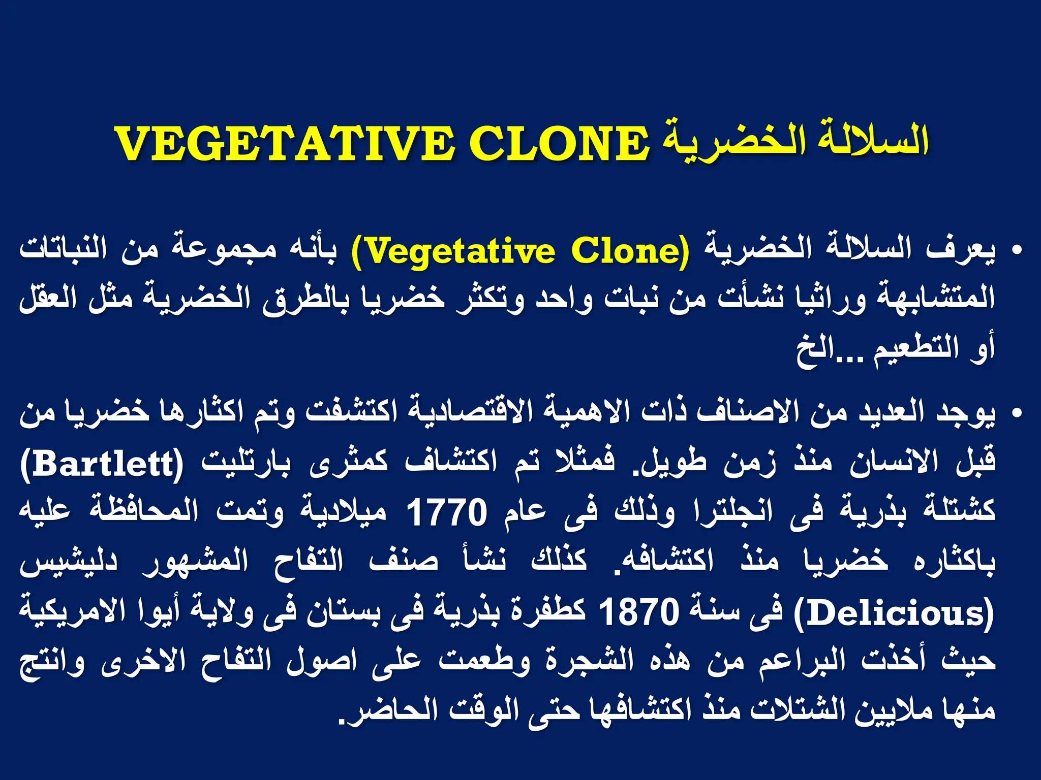 ‫انخضزَح‬ ‫انسالنح‬
VEGETATIVE CLONE
•
‫ٌعرف‬
‫الساللة‬
‫الخضرٌة‬
(
Vegetative Clone
)
‫بأنه‬
‫مجموعة‬
‫من‬
‫النباتات‬
‫المتشابهة‬
‫وراثٌا‬
‫نشأت‬
‫من‬
‫نبات‬
‫واحد‬
‫وتكثر‬
‫خضرٌا‬
‫بالطرق‬
‫الخضرٌة‬
‫مثل‬
‫العقل‬
‫أو‬
‫التطعٌم‬
...
‫الخ‬
•
‫ٌوجد‬
‫العدٌد‬
‫من‬
‫االصناف‬
‫ذات‬
‫االهمٌة‬
‫االقتصادٌة‬
‫اكتشفت‬
‫وتم‬
‫اكثارها‬
‫خضرٌا‬
‫من‬
‫قبل‬
‫االنسان‬
‫منذ‬
‫زمن‬
‫طوٌل‬
.
‫فمثال‬
‫تم‬
‫اكتشاف‬
‫كمثرى‬
‫بارتلٌت‬
(
Bartlett
)
‫كشتلة‬
‫بذرٌة‬
‫فى‬
‫انجلترا‬
‫وذلك‬
‫فى‬
‫عام‬
1770
‫مٌالدٌة‬
‫وتمت‬
‫المحافظة‬
‫علٌه‬
‫باكثاره‬
‫خضرٌا‬
‫منذ‬
‫اكتشافه‬
.
‫كذلك‬
‫نشأ‬
‫صنف‬
‫التفاح‬
‫المشهور‬
‫دلٌشٌس‬
(
Delicious
)
‫فى‬
‫سنة‬
1870
‫كطفرة‬
‫بذرٌة‬
‫فى‬
‫بستان‬
‫فى‬
‫والٌة‬
‫أٌوا‬
‫االمرٌكٌة‬
‫حٌث‬
‫أخذت‬
‫البراعم‬
‫من‬
‫هذه‬
‫الشجرة‬
‫وطعمت‬
‫على‬
‫اصول‬
‫التفاح‬
‫االخرى‬
‫وانتج‬
‫منها‬
‫مالٌٌن‬
‫الشتالت‬
‫منذ‬
‫اكتشافها‬
‫حتى‬
‫الوقت‬
‫الحاضر‬
.
 