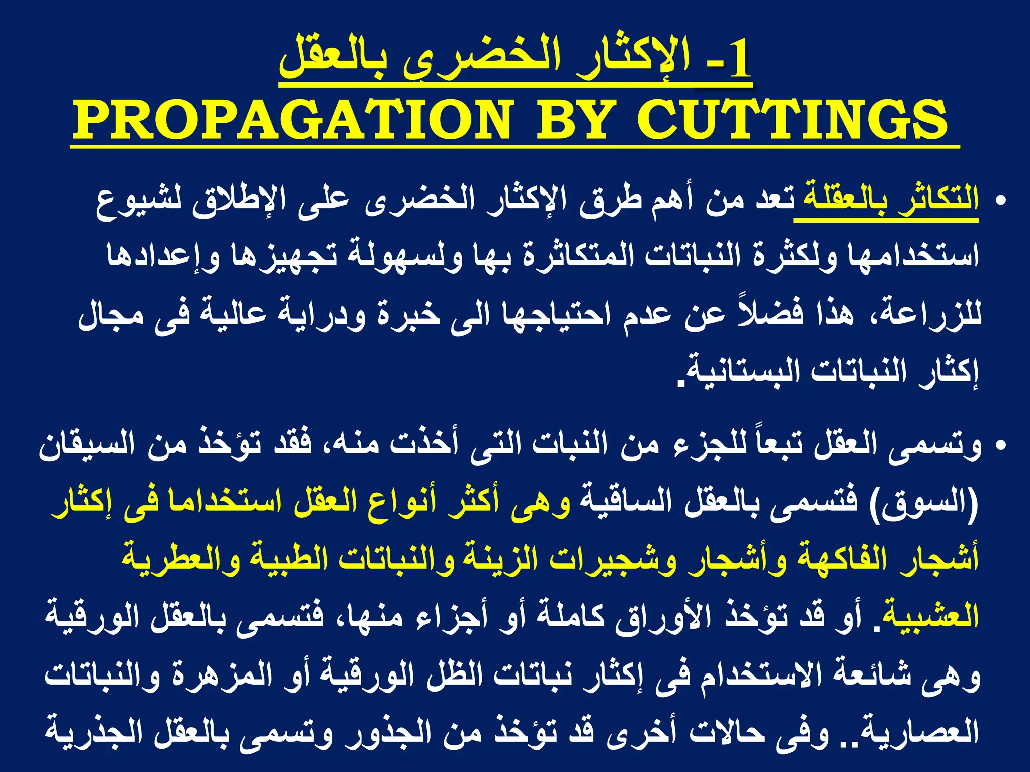 1
-
‫تانؼمم‬ ٌ‫انخضز‬ ‫اإلكثار‬
PROPAGATION BY CUTTINGS
•
‫ا‬
‫لتكاثر‬
‫بالعقلة‬
‫لشٌوع‬ ‫اإلطالق‬ ‫على‬ ‫الخضرى‬ ‫اإلكثار‬ ‫طرق‬ ‫أهم‬ ‫من‬ ‫تعد‬
‫وإعدادها‬ ‫تجهٌزها‬ ‫ولسهولة‬ ‫بها‬ ‫المتكاثرة‬ ‫النباتات‬ ‫ولكثرة‬ ‫استخدامها‬
‫ودراٌة‬ ‫خبرة‬ ‫الى‬ ‫احتٌاجها‬ ‫عدم‬ ‫عن‬ ‫فضال‬ ‫هذا‬ ،‫للزراعة‬
‫عالٌة‬
‫مجال‬ ‫فى‬
‫البستانٌة‬ ‫النباتات‬ ‫إكثار‬
.
•
‫السٌقان‬ ‫من‬ ‫تؤخذ‬ ‫فقد‬ ،‫منه‬ ‫أخذت‬ ‫التى‬ ‫النبات‬ ‫من‬ ‫للجزء‬ ‫تبعا‬ ‫العقل‬ ‫وتسمى‬
(
‫السوق‬
)
‫الساقٌة‬ ‫بالعقل‬ ‫فتسمى‬
‫إكثار‬ ‫فى‬ ‫استخداما‬ ‫العقل‬ ‫أنواع‬ ‫أكثر‬ ‫وهى‬
‫والعطرٌة‬ ‫الطبٌة‬ ‫والنباتات‬ ‫الزٌنة‬ ‫وشجٌرات‬ ‫وأشجار‬ ‫الفاكهة‬ ‫أشجار‬
‫العشبٌة‬
.
‫الورقٌة‬ ‫بالعقل‬ ‫فتسمى‬ ،‫منها‬ ‫أجزاء‬ ‫أو‬ ‫كاملة‬ ‫األوراق‬ ‫تؤخذ‬ ‫قد‬ ‫أو‬
‫والنباتات‬ ‫المزهرة‬ ‫أو‬ ‫الورقٌة‬ ‫الظل‬ ‫نباتات‬ ‫إكثار‬ ‫فى‬ ‫االستخدام‬ ‫شابعة‬ ‫وهى‬
‫العصارٌة‬
..
‫بالعقل‬ ‫وتسمى‬ ‫الجذور‬ ‫من‬ ‫تؤخذ‬ ‫قد‬ ‫أخرى‬ ‫حاالت‬ ‫وفى‬
‫الجذرٌة‬
 