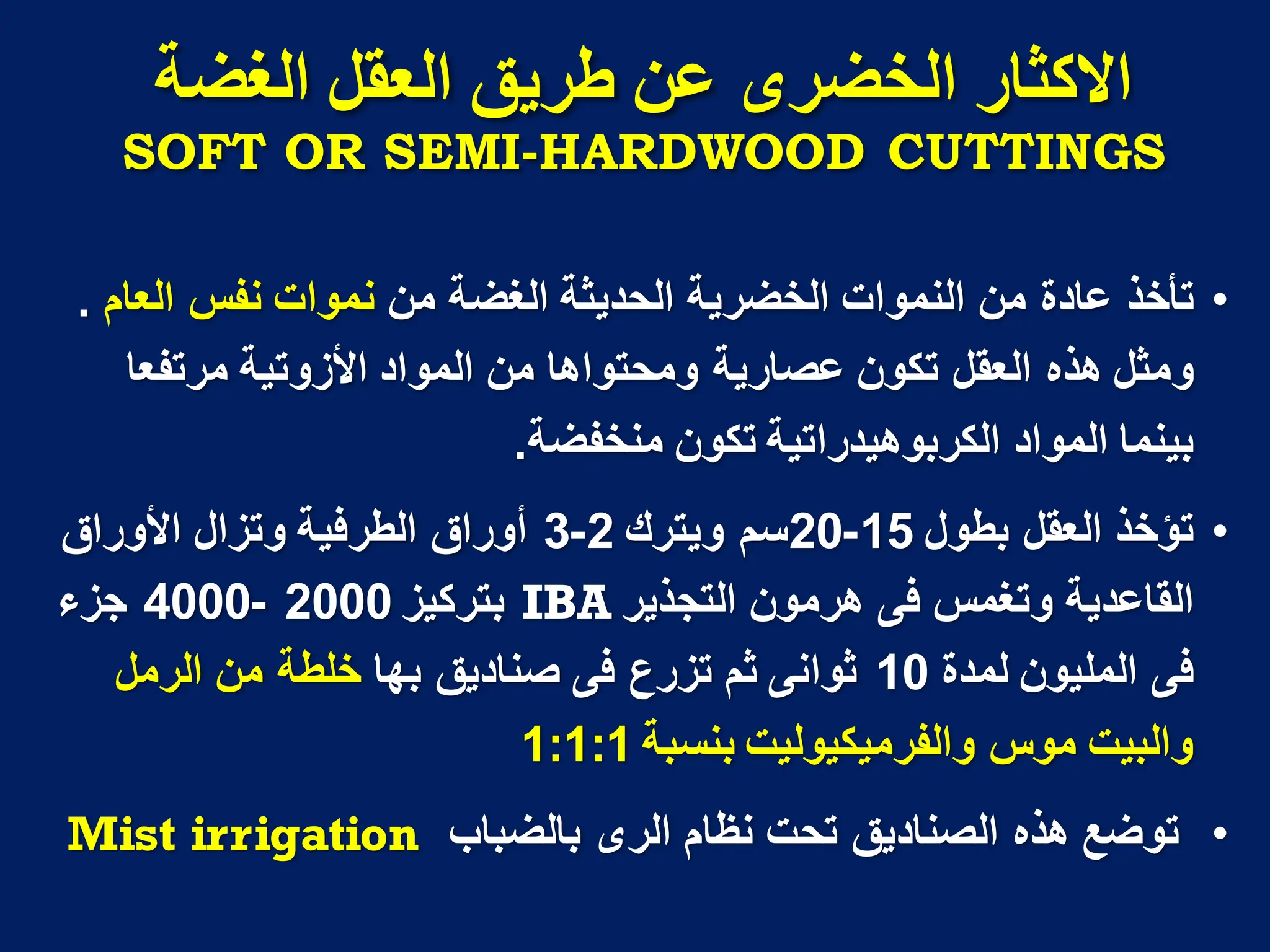 ‫االكثار‬
‫انخضزي‬
‫انغضح‬ ‫انؼمم‬ ‫طزَك‬ ٍ‫ػ‬
SOFT OR SEMI-HARDWOOD CUTTINGS
•
‫من‬ ‫عادة‬ ‫تأخذ‬
‫النموات‬
‫من‬ ‫الغضة‬ ‫الحدٌثة‬ ‫الخضرٌة‬
‫نموات‬
‫العام‬ ‫نفس‬
.
‫تكون‬ ‫العقل‬ ‫هذه‬ ‫ومثل‬
‫عصارٌة‬
‫المواد‬ ‫من‬ ‫ومحتواها‬
‫األزوتٌة‬
‫مرتفعا‬
‫المواد‬ ‫بٌنما‬
‫الكربوهٌدراتٌة‬
‫منخفضة‬ ‫تكون‬
.
•
‫بطول‬ ‫العقل‬ ‫تؤخذ‬
15
-
20
‫وٌترك‬ ‫سم‬
2
-
3
‫األوراق‬ ‫وتزال‬ ‫الطرفٌة‬ ‫أوراق‬
‫التجذٌر‬ ‫هرمون‬ ‫فى‬ ‫وتغمس‬ ‫القاعدٌة‬
IBA
‫بتركٌز‬
2000
-
4000
‫جزء‬
‫لمدة‬ ‫الملٌون‬ ‫فى‬
10
‫بها‬ ‫صنادٌق‬ ‫فى‬ ‫تزرع‬ ‫ثم‬ ‫ثوانى‬
‫الرمل‬ ‫من‬ ‫خلطة‬
‫بنسبة‬ ‫والفرمٌكٌولٌت‬ ‫موس‬ ‫والبٌت‬
1:1:1
•
‫بالضباب‬ ‫الرى‬ ‫نظام‬ ‫تحت‬ ‫الصنادٌق‬ ‫هذه‬ ‫توضع‬
Mist irrigation
 