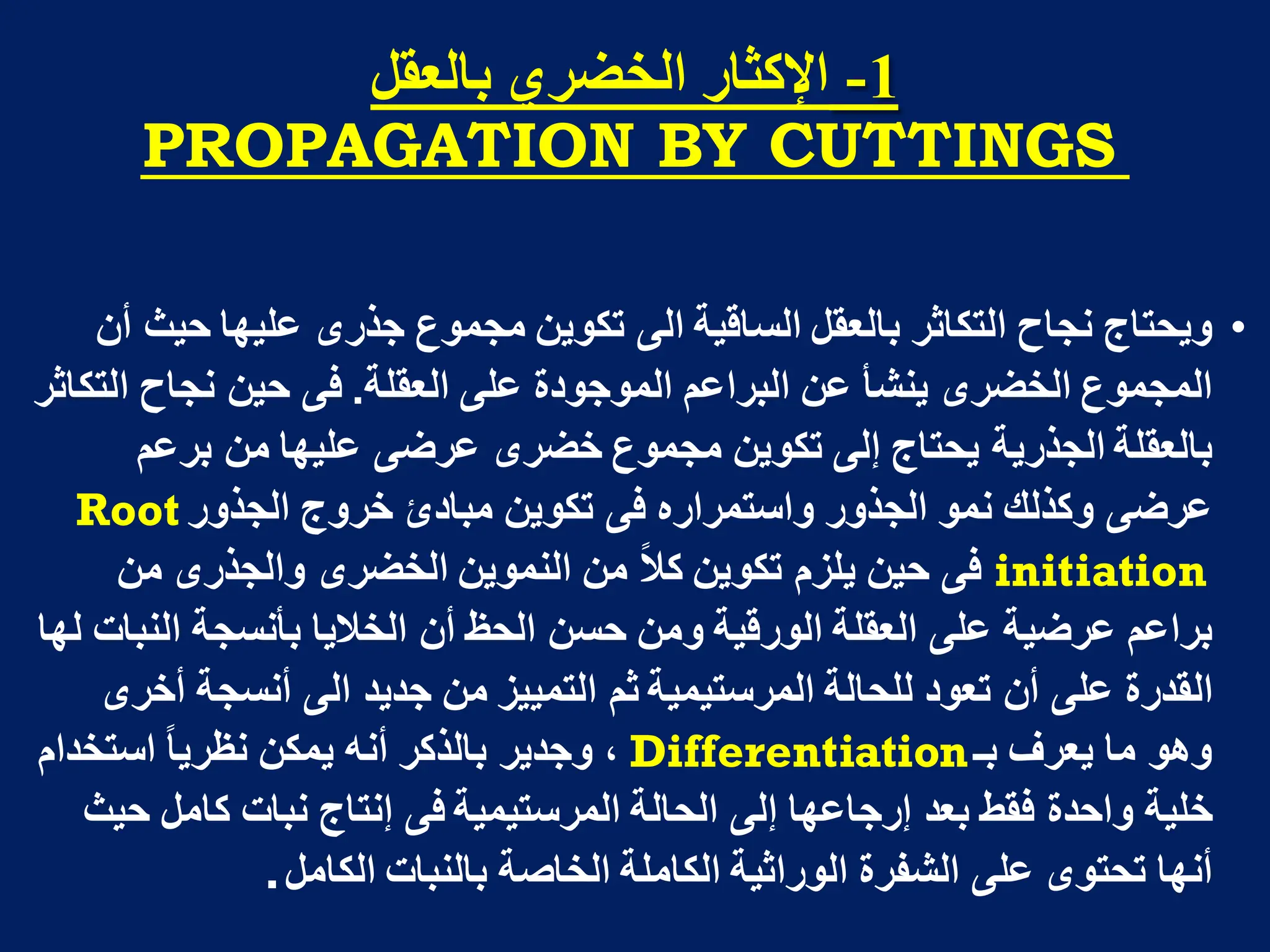 1
-
‫تانؼمم‬ ٌ‫انخضز‬ ‫اإلكثار‬
PROPAGATION BY CUTTINGS
•
‫أن‬ ‫حٌث‬ ‫علٌها‬ ‫جذرى‬ ‫مجموع‬ ‫تكوٌن‬ ‫الى‬ ‫الساقٌة‬ ‫بالعقل‬ ‫التكاثر‬ ‫نجاح‬ ‫وٌحتاج‬
‫العقلة‬ ‫على‬ ‫الموجودة‬ ‫البراعم‬ ‫عن‬ ‫ٌنشأ‬ ‫الخضرى‬ ‫المجموع‬
.
‫التكاثر‬ ‫نجاح‬ ‫حٌن‬ ‫فى‬
‫برعم‬ ‫من‬ ‫علٌها‬ ‫عرضى‬ ‫خضرى‬ ‫مجموع‬ ‫تكوٌن‬ ‫إلى‬ ‫ٌحتاج‬ ‫الجذرٌة‬ ‫بالعقلة‬
‫الجذور‬ ‫خروج‬ ‫مبادئ‬ ‫تكوٌن‬ ‫فى‬ ‫واستمراره‬ ‫الجذور‬ ‫نمو‬ ‫وكذلك‬ ‫عرضى‬
Root
initiation
‫من‬ ‫والجذرى‬ ‫الخضرى‬ ‫النموٌن‬ ‫من‬ ‫كال‬ ‫تكوٌن‬ ‫ٌلزم‬ ‫حٌن‬ ‫فى‬
‫لها‬ ‫النبات‬ ‫بأنسجة‬ ‫الخالٌا‬ ‫أن‬ ‫الحظ‬ ‫حسن‬ ‫ومن‬ ‫الورقٌة‬ ‫العقلة‬ ‫على‬ ‫عرضٌة‬ ‫براعم‬
‫أخرى‬ ‫أنسجة‬ ‫الى‬ ‫جدٌد‬ ‫من‬ ‫التمٌٌز‬ ‫ثم‬ ‫المرستٌمٌة‬ ‫للحالة‬ ‫تعود‬ ‫أن‬ ‫على‬ ‫القدرة‬
‫بـ‬ ‫ٌعرف‬ ‫ما‬ ‫وهو‬
Differentiation
‫استخدام‬ ‫نظرٌا‬ ‫ٌمكن‬ ‫أنه‬ ‫بالذكر‬ ‫وجدٌر‬ ،
‫حٌث‬ ‫كامل‬ ‫نبات‬ ‫إنتاج‬ ‫فى‬ ‫المرستٌمٌة‬ ‫الحالة‬ ‫إلى‬ ‫إرجاعها‬ ‫بعد‬ ‫فقط‬ ‫واحدة‬ ‫خلٌة‬
‫الكامل‬ ‫بالنبات‬ ‫الخاصة‬ ‫الكاملة‬ ‫الوراثٌة‬ ‫الشفرة‬ ‫على‬ ‫تحتوى‬ ‫أنها‬
.
 