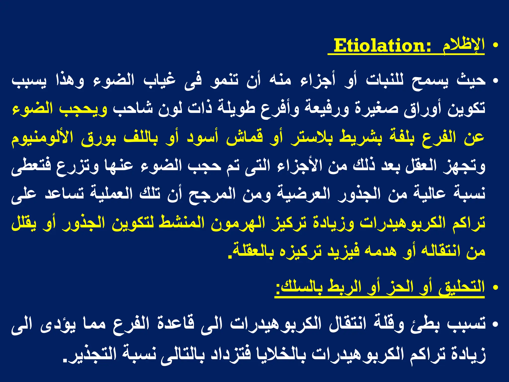 •
‫اإلظالم‬
:
Etiolation
•
‫حٌث‬
‫ٌسمح‬
‫للنبات‬
‫أو‬
‫أجزاء‬
‫منه‬
‫أن‬
‫تنمو‬
‫فى‬
‫غٌاب‬
‫الضوء‬
‫وهذا‬
‫ٌسبب‬
‫تكوٌن‬
‫أوراق‬
‫صغٌرة‬
‫ورفٌعة‬
‫وأفرع‬
‫طوٌلة‬
‫ذات‬
‫لون‬
‫شاحب‬
‫وٌحجب‬
‫الضوء‬
‫عن‬
‫الفرع‬
‫بلفة‬
‫بشرٌط‬
‫بالستر‬
‫أو‬
‫قماش‬
‫أسود‬
‫أو‬
‫باللف‬
‫بورق‬
‫األلومنٌوم‬
‫وتجهز‬
‫العقل‬
‫بعد‬
‫ذلك‬
‫من‬
‫األجزاء‬
‫التى‬
‫تم‬
‫حجب‬
‫الضوء‬
‫عنها‬
‫وتزرع‬
‫فتعطى‬
‫نسبة‬
‫عالٌة‬
‫من‬
‫الجذور‬
‫العرضٌة‬
‫ومن‬
‫المرجح‬
‫أن‬
‫تلك‬
‫العملٌة‬
‫تساعد‬
‫على‬
‫تراكم‬
‫الكربوهٌدرات‬
‫وزٌادة‬
‫تركٌز‬
‫الهرمون‬
‫المنشط‬
‫لتكوٌن‬
‫الجذور‬
‫أو‬
‫ٌقلل‬
‫من‬
‫انتقاله‬
‫أو‬
‫هدمه‬
‫فٌزٌد‬
‫تركٌزه‬
‫بالعقلة‬
.
•
‫التحلٌق‬
‫أو‬
‫الحز‬
‫أو‬
‫الربط‬
‫بالسلك‬
:
•
‫تسبب‬
‫بطا‬
‫وقلة‬
‫انتقال‬
‫الكربوهٌدرات‬
‫الى‬
‫قاعدة‬
‫الفرع‬
‫مما‬
‫ٌؤدى‬
‫الى‬
‫زٌادة‬
‫تراكم‬
‫الكربوهٌدرات‬
‫بالخالٌا‬
‫فتزداد‬
‫بالتالى‬
‫نسبة‬
‫التجذٌر‬
.
 