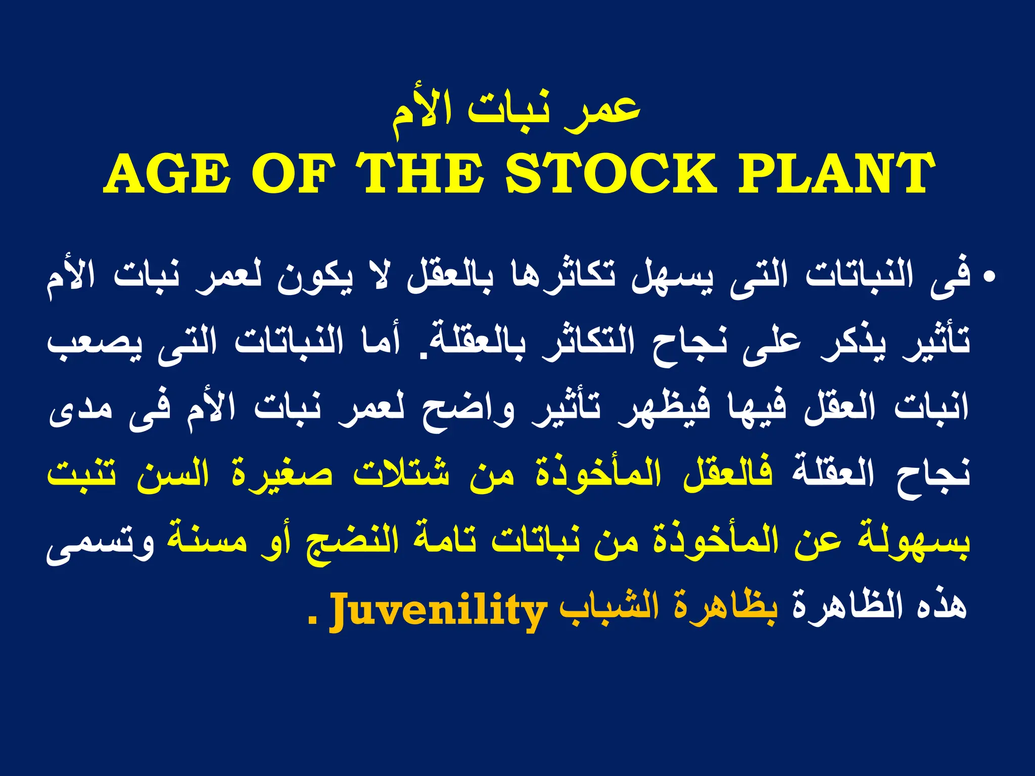 ‫األو‬ ‫َثاخ‬ ‫ػًز‬
AGE OF THE STOCK PLANT
•
‫فى‬
‫النباتات‬
‫التى‬
‫ٌسهل‬
‫تكاثرها‬
‫بالعقل‬
‫ال‬
‫ٌكون‬
‫لعمر‬
‫نبات‬
‫األم‬
‫تأثٌر‬
‫ٌذكر‬
‫على‬
‫نجاح‬
‫التكاثر‬
‫بالعقلة‬
.
‫أما‬
‫النباتات‬
‫التى‬
‫ٌصعب‬
‫انبات‬
‫العقل‬
‫فٌها‬
‫فٌظهر‬
‫تأثٌر‬
‫واضح‬
‫لعمر‬
‫نبات‬
‫األم‬
‫فى‬
‫مدى‬
‫نجاح‬
‫العقلة‬
‫فالعقل‬
‫المأخوذة‬
‫من‬
‫شتالت‬
‫صغٌرة‬
‫السن‬
‫تنبت‬
‫بسهولة‬
‫عن‬
‫المأخوذة‬
‫من‬
‫نباتات‬
‫تامة‬
‫النضج‬
‫أو‬
‫مسنة‬
‫وتسمى‬
‫هذه‬
‫الظاهرة‬
‫بظاهرة‬
‫الشباب‬
. Juvenility
 