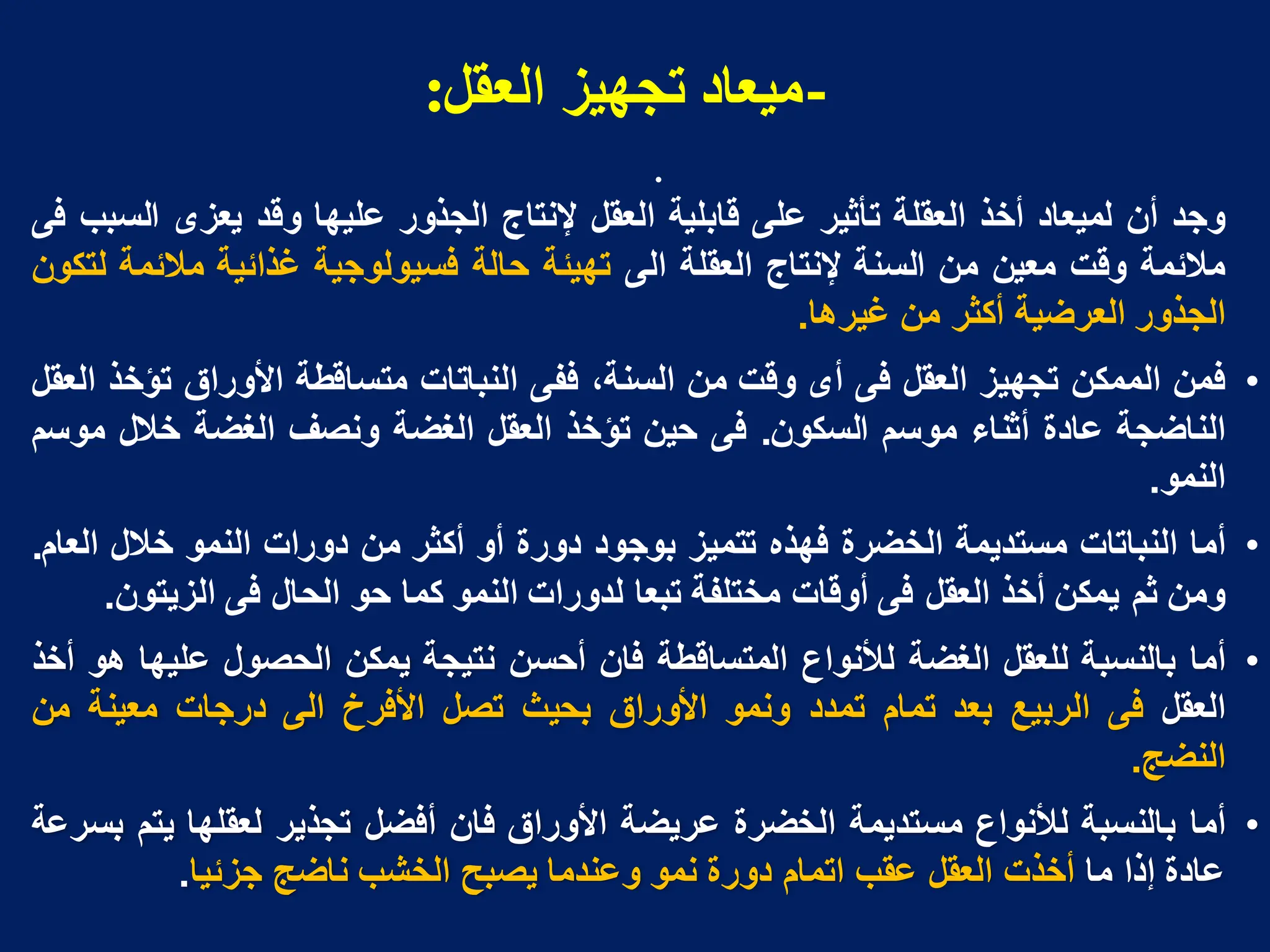 -
‫انؼمم‬ ‫تجهُز‬ ‫يُؼاد‬
:
•
‫وجد‬
‫أن‬
‫لمٌعاد‬
‫أخذ‬
‫العقلة‬
‫تأثٌر‬
‫على‬
‫قابلٌة‬
‫العقل‬
‫إلنتاج‬
‫الجذور‬
‫علٌها‬
‫وقد‬
‫ٌعزى‬
‫السبب‬
‫فى‬
‫مالبمة‬
‫وقت‬
‫معٌن‬
‫من‬
‫السنة‬
‫إلنتاج‬
‫العقلة‬
‫الى‬
‫تهٌبة‬
‫حالة‬
‫فسٌولوجٌة‬
‫غذابٌة‬
‫مالبمة‬
‫لتكون‬
‫الجذور‬
‫العرضٌة‬
‫أكثر‬
‫من‬
‫غٌرها‬
.
•
‫فمن‬
‫الممكن‬
‫تجهٌز‬
‫العقل‬
‫فى‬
‫أى‬
‫وقت‬
‫من‬
،‫السنة‬
‫ففى‬
‫النباتات‬
‫متساقطة‬
‫األوراق‬
‫تؤخذ‬
‫العقل‬
‫الناضجة‬
‫عادة‬
‫أثناء‬
‫موسم‬
‫السكون‬
.
‫فى‬
‫حٌن‬
‫تؤخذ‬
‫العقل‬
‫الغضة‬
‫ونصف‬
‫الغضة‬
‫خالل‬
‫موسم‬
‫النمو‬
.
•
‫أما‬
‫النباتات‬
‫مستدٌمة‬
‫الخضرة‬
‫فهذه‬
‫تتمٌز‬
‫بوجود‬
‫دورة‬
‫أو‬
‫أكثر‬
‫من‬
‫دورات‬
‫النمو‬
‫خالل‬
‫العام‬
.
‫ومن‬
‫ثم‬
‫ٌمكن‬
‫أخذ‬
‫العقل‬
‫فى‬
‫أوقات‬
‫مختلفة‬
‫تبعا‬
‫لدورات‬
‫النمو‬
‫كما‬
‫حو‬
‫الحال‬
‫فى‬
‫الزٌتون‬
.
•
‫أما‬
‫بالنسبة‬
‫للعقل‬
‫الغضة‬
‫لألنواع‬
‫المتساقطة‬
‫فان‬
‫أحسن‬
‫نتٌجة‬
‫ٌمكن‬
‫الحصول‬
‫علٌها‬
‫هو‬
‫أخذ‬
‫العقل‬
‫فى‬
‫الربٌع‬
‫بعد‬
‫تمام‬
‫تمدد‬
‫ونمو‬
‫األوراق‬
‫بحٌث‬
‫تصل‬
‫األفرخ‬
‫الى‬
‫درجات‬
‫معٌنة‬
‫من‬
‫النضج‬
.
•
‫أما‬
‫بالنسبة‬
‫لألنواع‬
‫مستدٌمة‬
‫الخضرة‬
‫عرٌضة‬
‫األوراق‬
‫فان‬
‫أفضل‬
‫تجذٌر‬
‫لعقلها‬
‫ٌتم‬
‫بسرعة‬
‫عادة‬
‫إذا‬
‫ما‬
‫أخذت‬
‫العقل‬
‫عقب‬
‫اتمام‬
‫دورة‬
‫نمو‬
‫وعندما‬
‫ٌصبح‬
‫الخشب‬
‫ناضج‬
‫جزبٌا‬
.
 