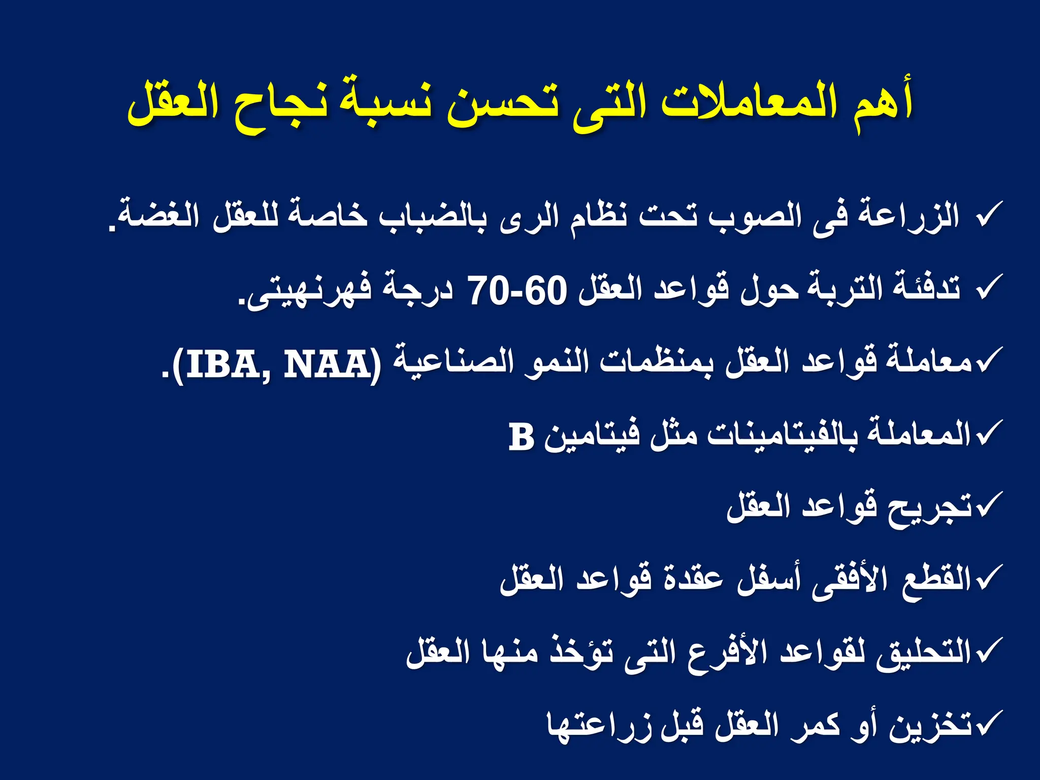 ‫انًؼايالخ‬ ‫أهى‬
ً‫انت‬
‫انؼمم‬ ‫َجاح‬ ‫َسثح‬ ٍ‫تحس‬

‫الغضة‬ ‫للعقل‬ ‫خاصة‬ ‫بالضباب‬ ‫الرى‬ ‫نظام‬ ‫تحت‬ ‫الصوب‬ ‫فى‬ ‫الزراعة‬
.

‫العقل‬ ‫قواعد‬ ‫حول‬ ‫التربة‬ ‫تدفبة‬
60
-
70
‫فهرنهٌتى‬ ‫درجة‬
.

‫الصناعٌة‬ ‫النمو‬ ‫بمنظمات‬ ‫العقل‬ ‫قواعد‬ ‫معاملة‬
(
IBA, NAA
.)

‫فٌتامٌن‬ ‫مثل‬ ‫بالفٌتامٌنات‬ ‫المعاملة‬
B

‫العقل‬ ‫قواعد‬ ‫تجرٌح‬

‫القطع‬
‫األفقى‬
‫العقل‬ ‫قواعد‬ ‫عقدة‬ ‫أسفل‬

‫األفرع‬ ‫لقواعد‬ ‫التحلٌق‬
‫التى‬
‫العقل‬ ‫منها‬ ‫تؤخذ‬

‫زراعتها‬ ‫قبل‬ ‫العقل‬ ‫كمر‬ ‫أو‬ ‫تخزٌن‬
 