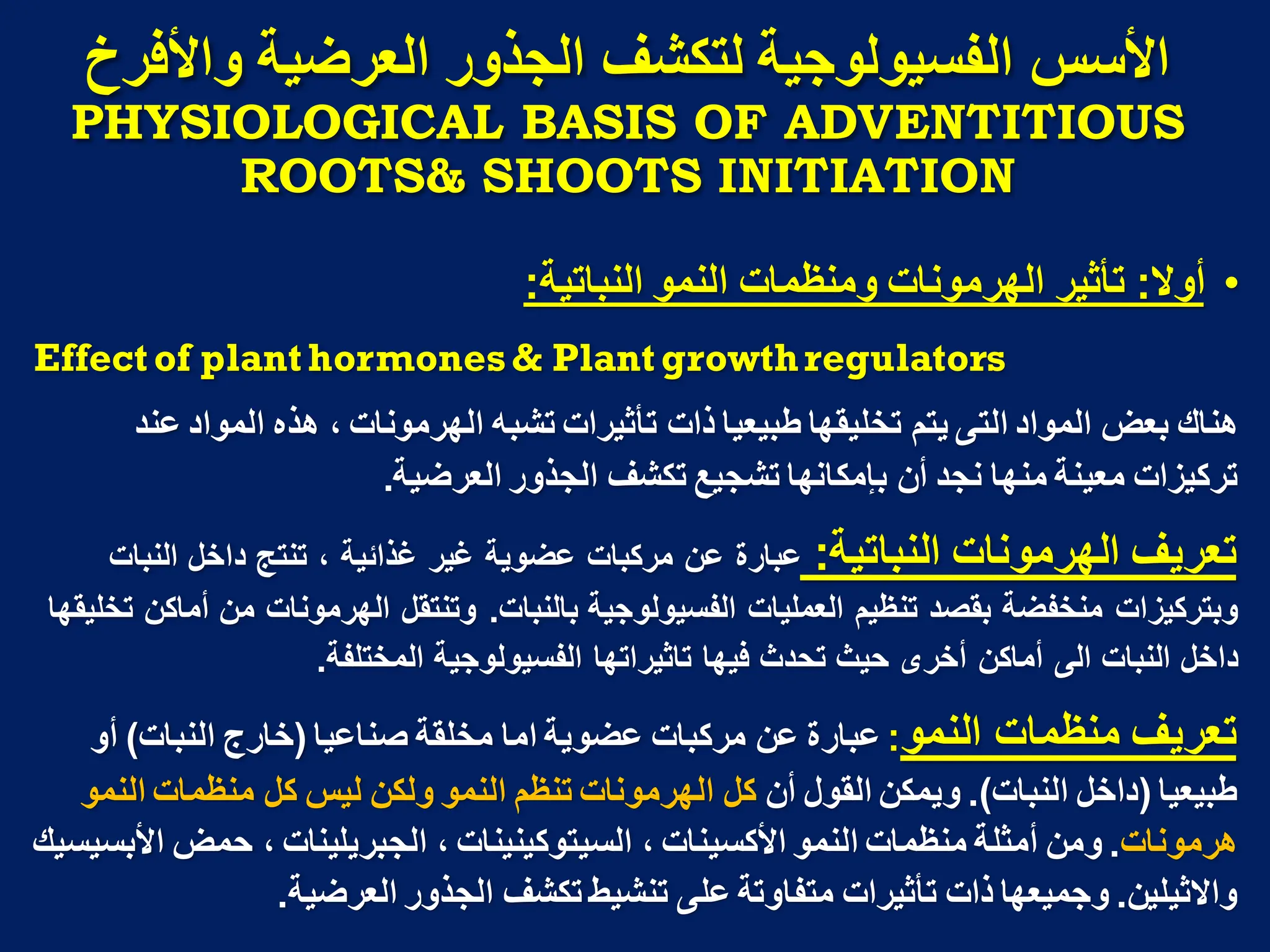 ‫واألفزخ‬ ‫انؼزضُح‬ ‫انجذور‬ ‫نتكشف‬ ‫انفسُىنىجُح‬ ‫األسس‬
PHYSIOLOGICAL BASIS OF ADVENTITIOUS
ROOTS& SHOOTS INITIATION
•
‫أوال‬
:
‫النباتٌة‬ ‫النمو‬ ‫ومنظمات‬ ‫الهرمونات‬ ‫تأثٌر‬
:
Effect of plant hormones& Plant growthregulators
‫عند‬ ‫المواد‬ ‫هذه‬ ، ‫الهرمونات‬ ‫تشبه‬ ‫تأثٌرات‬ ‫ذات‬ ‫طبٌعٌا‬ ‫تخلٌقها‬ ‫ٌتم‬ ‫التى‬ ‫المواد‬ ‫بعض‬ ‫هناك‬
‫العرضٌة‬ ‫الجذور‬ ‫تكشف‬ ‫تشجٌع‬ ‫بإمكانها‬ ‫أن‬ ‫نجد‬ ‫منها‬ ‫معٌنة‬ ‫تركٌزات‬
.
‫النباتٌة‬ ‫الهرمونات‬ ‫تعرٌف‬
:
‫النبات‬ ‫داخل‬ ‫تنتج‬ ، ‫غذابٌة‬ ‫غٌر‬ ‫عضوٌة‬ ‫مركبات‬ ‫عن‬ ‫عبارة‬
‫بالنبات‬ ‫الفسٌولوجٌة‬ ‫العملٌات‬ ‫تنظٌم‬ ‫بقصد‬ ‫منخفضة‬ ‫وبتركٌزات‬
.
‫تخلٌقها‬ ‫أماكن‬ ‫من‬ ‫الهرمونات‬ ‫وتنتقل‬
‫المختلفة‬ ‫الفسٌولوجٌة‬ ‫تاثٌراتها‬ ‫فٌها‬ ‫تحدث‬ ‫حٌث‬ ‫أخرى‬ ‫أماكن‬ ‫الى‬ ‫النبات‬ ‫داخل‬
.
‫النمو‬ ‫منظمات‬ ‫تعرٌف‬
:
‫صناعٌا‬ ‫مخلقة‬ ‫اما‬ ‫عضوٌة‬ ‫مركبات‬ ‫عن‬ ‫عبارة‬
(
‫النبات‬ ‫خارج‬
)
‫أو‬
‫طبٌعٌا‬
(
‫النبات‬ ‫داخل‬
.)
‫أن‬ ‫القول‬ ‫وٌمكن‬
‫النمو‬ ‫منظمات‬ ‫كل‬ ‫لٌس‬ ‫ولكن‬ ‫النمو‬ ‫تنظم‬ ‫الهرمونات‬ ‫كل‬
‫هرمونات‬
.
‫األبسٌسٌك‬ ‫حمض‬ ، ‫الجبرٌلٌنات‬ ، ‫السٌتوكٌنٌنات‬ ، ‫األكسٌنات‬ ‫النمو‬ ‫منظمات‬ ‫أمثلة‬ ‫ومن‬
‫واالثٌلٌن‬
.
‫العرضٌة‬ ‫الجذور‬ ‫تكشف‬ ‫تنشٌط‬ ‫على‬ ‫متفاوتة‬ ‫تأثٌرات‬ ‫ذات‬ ‫وجمٌعها‬
.
 