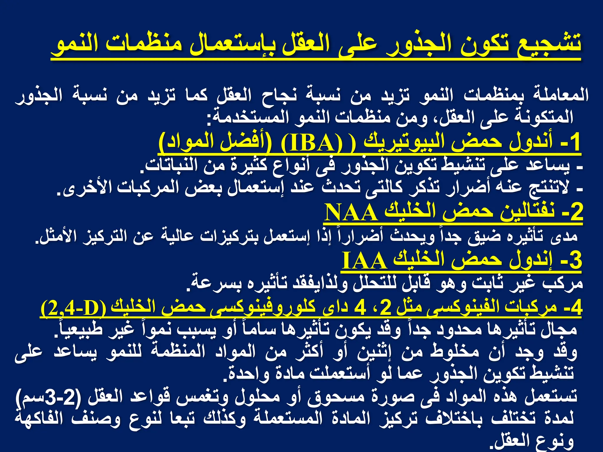 ‫انًُى‬ ‫يُظًاخ‬ ‫تإستؼًال‬ ‫انؼمم‬ ً‫ػه‬ ‫انجذور‬ ٌ‫تكى‬ ‫تشجُغ‬
‫المعاملة‬
‫بمنظمات‬
‫النمو‬
‫تزٌد‬
‫من‬
‫نسبة‬
‫نجاح‬
‫العقل‬
‫كما‬
‫تزٌد‬
‫من‬
‫نسبة‬
‫الجذور‬
‫المتكونة‬
‫على‬
،‫العقل‬
‫ومن‬
‫منظمات‬
‫النمو‬
‫المستخدمة‬
:
1
-
‫أندول‬
‫حمض‬
‫البٌوتٌرٌك‬
)
(IBA)
(
‫أفضل‬
‫المواد‬
)
-
‫ٌساعد‬
‫على‬
‫تنشٌط‬
‫تكوٌن‬
‫الجذور‬
‫فى‬
‫أنواع‬
‫كثٌرة‬
‫من‬
‫النباتات‬
.
-
‫التنتج‬
‫عنه‬
‫أضرار‬
‫تذكر‬
‫كالتى‬
‫تحدث‬
‫عند‬
‫إستعمال‬
‫بعض‬
‫المركبات‬
‫األخرى‬
.
2
-
‫نفتالٌن‬
‫حمض‬
‫الخلٌك‬
NAA
‫مدى‬
‫تأثٌره‬
‫ضٌق‬
‫جدا‬
‫وٌحدث‬
‫أضرارا‬
‫إذا‬
‫إستعمل‬
‫بتركٌزات‬
‫عالٌة‬
‫عن‬
‫التركٌز‬
‫األمثل‬
.
3
-
‫إندول‬
‫حمض‬
‫الخلٌك‬
IAA
‫مركب‬
‫غٌر‬
‫ثابت‬
‫وهو‬
‫قابل‬
‫للتحلل‬
‫ولذاٌفقد‬
‫تأثٌره‬
‫بسرعة‬
.
4
-
‫مركبات‬
‫الفٌنوكسى‬
‫مثل‬
2
،
4
‫داى‬
‫كلوروفٌنوكسى‬
‫حمض‬
‫الخلٌك‬
D)
-
4
,
2
(
‫مجال‬
‫تأثٌرها‬
‫محدود‬
‫جدا‬
‫وقد‬
‫ٌكون‬
‫تأثٌرها‬
‫ساما‬
‫أو‬
‫ٌسبب‬
‫نموا‬
‫غٌر‬
‫طبٌعٌا‬
.
‫وقد‬
‫وجد‬
‫أن‬
‫مخلوط‬
‫من‬
‫إثنٌن‬
‫أو‬
‫أكثر‬
‫من‬
‫المواد‬
‫المنظمة‬
‫للنمو‬
‫ٌساعد‬
‫على‬
‫تنشٌط‬
‫تكوٌن‬
‫الجذور‬
‫عما‬
‫لو‬
‫أستعملت‬
‫مادة‬
‫واحدة‬
.
‫تستعمل‬
‫هذه‬
‫المواد‬
‫فى‬
‫صورة‬
‫مسحوق‬
‫أو‬
‫محلول‬
‫وتغمس‬
‫قواعد‬
‫العقل‬
(
2
-
3
‫سم‬
)
‫لمدة‬
‫تختلف‬
‫باختالف‬
‫تركٌز‬
‫الم‬
‫ا‬
‫دة‬
‫المستعملة‬
‫وكذلك‬
‫تبعا‬
‫لنوع‬
‫وصنف‬
‫الفاكهة‬
‫ونوع‬
‫العقل‬
.
 