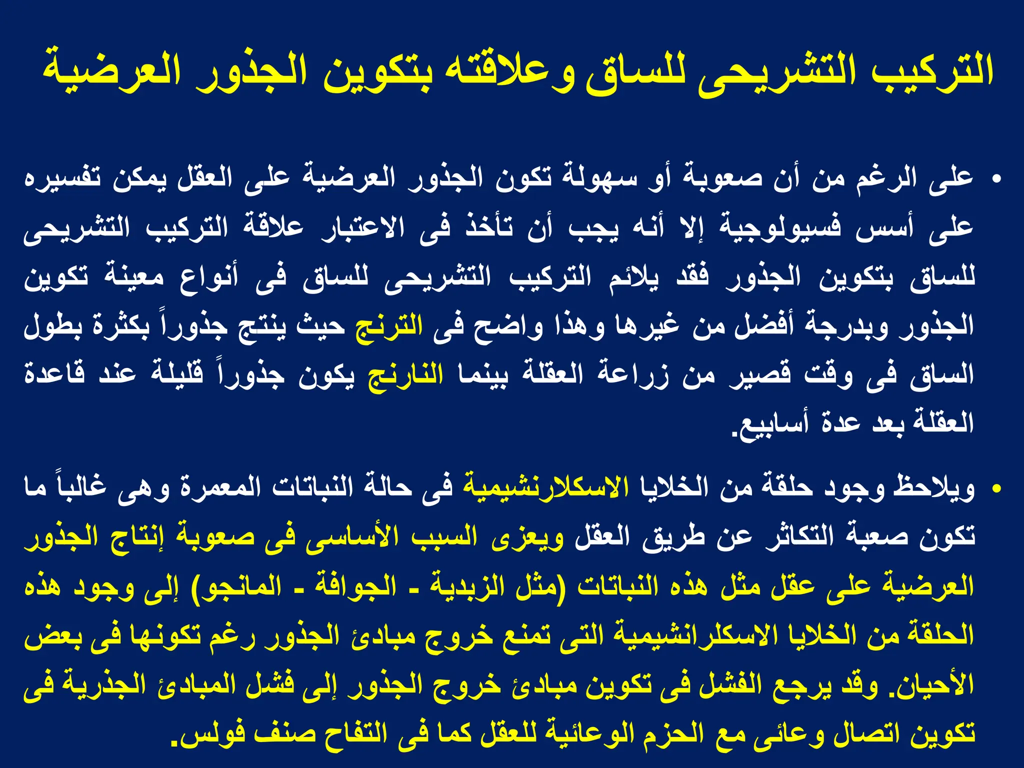 ‫انؼزضُح‬ ‫انجذور‬ ٍَ‫تتكى‬ ‫وػاللته‬ ‫نهساق‬ ً‫انتشزَح‬ ‫انتزكُة‬
•
‫على‬
‫الرغم‬
‫من‬
‫أن‬
‫صعوبة‬
‫أو‬
‫سهولة‬
‫تكون‬
‫الجذور‬
‫العرضٌة‬
‫على‬
‫العقل‬
‫ٌمكن‬
‫تفسٌره‬
‫على‬
‫أسس‬
‫فسٌولوجٌة‬
‫إال‬
‫أنه‬
‫ٌجب‬
‫أن‬
‫تأخذ‬
‫فى‬
‫االعتبار‬
‫عالقة‬
‫التركٌب‬
‫التشرٌحى‬
‫للساق‬
‫بتكوٌن‬
‫الجذور‬
‫فقد‬
‫ٌالبم‬
‫التركٌب‬
‫التشرٌحى‬
‫للساق‬
‫فى‬
‫أنواع‬
‫معٌنة‬
‫تكوٌن‬
‫الجذور‬
‫وبدرجة‬
‫أفضل‬
‫من‬
‫غٌرها‬
‫وهذا‬
‫واضح‬
‫فى‬
‫الترنج‬
‫حٌث‬
‫ٌنتج‬
‫جذورا‬
‫بكثرة‬
‫بطول‬
‫الساق‬
‫فى‬
‫وقت‬
‫قصٌر‬
‫من‬
‫زراعة‬
‫العقلة‬
‫بٌنما‬
‫النارنج‬
‫ٌكون‬
‫جذورا‬
‫قلٌلة‬
‫عند‬
‫قاعدة‬
‫العقلة‬
‫بعد‬
‫عدة‬
‫أسابٌع‬
.
•
‫وٌالحظ‬
‫وجود‬
‫حلقة‬
‫من‬
‫الخالٌا‬
‫االسكالرنشٌمٌة‬
‫فى‬
‫حالة‬
‫النباتات‬
‫المعمرة‬
‫وهى‬
‫غالبا‬
‫ما‬
‫تكون‬
‫صعبة‬
‫التكاثر‬
‫عن‬
‫طرٌق‬
‫العقل‬
‫وٌعزى‬
‫السبب‬
‫األساسى‬
‫فى‬
‫صعوبة‬
‫إنتاج‬
‫الجذور‬
‫العرضٌة‬
‫على‬
‫عقل‬
‫مثل‬
‫هذه‬
‫النباتات‬
(
‫مثل‬
‫الزبدٌة‬
-
‫الجوافة‬
-
‫المانجو‬
)
‫إلى‬
‫وجود‬
‫هذه‬
‫الحلقة‬
‫من‬
‫الخالٌا‬
‫االسكلرانشٌمٌة‬
‫التى‬
‫تمنع‬
‫خروج‬
‫مبادئ‬
‫الجذور‬
‫رغم‬
‫تكونها‬
‫فى‬
‫بعض‬
‫األحٌان‬
.
‫وقد‬
‫ٌرجع‬
‫الفشل‬
‫فى‬
‫تكوٌن‬
‫مبادئ‬
‫خروج‬
‫الجذور‬
‫إلى‬
‫فشل‬
‫المبادئ‬
‫الجذرٌة‬
‫فى‬
‫تكوٌن‬
‫اتصال‬
‫وعابى‬
‫مع‬
‫الحزم‬
‫الوعابٌة‬
‫للعقل‬
‫كما‬
‫فى‬
‫التفاح‬
‫صنف‬
‫فولس‬
.
 