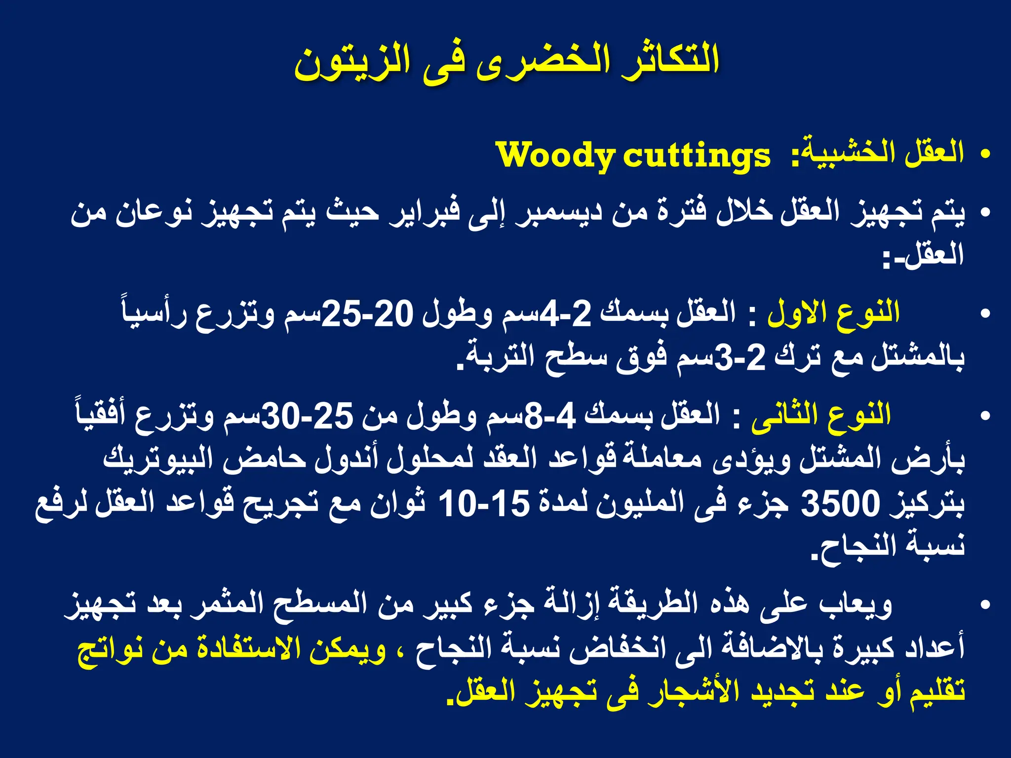 ٌ‫انزَتى‬ ً‫ف‬ ‫انخضزي‬ ‫انتكاثز‬
•
‫الخشبٌة‬ ‫العقل‬
:
Woody cuttings
•
‫من‬ ‫نوعان‬ ‫تجهٌز‬ ‫ٌتم‬ ‫حٌث‬ ‫فبراٌر‬ ‫إلى‬ ‫دٌسمبر‬ ‫من‬ ‫فترة‬ ‫خالل‬ ‫العقل‬ ‫تجهٌز‬ ‫ٌتم‬
‫العقل‬
:-
•
‫االول‬ ‫النوع‬
:
‫بسمك‬ ‫العقل‬
2
-
4
‫وطول‬ ‫سم‬
20
-
25
‫رأسٌا‬ ‫وتزرع‬ ‫سم‬
‫ترك‬ ‫مع‬ ‫بالمشتل‬
2
-
3
‫التربة‬ ‫سطح‬ ‫فوق‬ ‫سم‬
.
•
‫الثانى‬ ‫النوع‬
:
‫بسمك‬ ‫العقل‬
4
-
8
‫من‬ ‫وطول‬ ‫سم‬
25
-
30
‫أفقٌا‬ ‫وتزرع‬ ‫سم‬
‫البٌوترٌك‬ ‫حامض‬ ‫أندول‬ ‫لمحلول‬ ‫العقد‬ ‫قواعد‬ ‫معاملة‬ ‫وٌؤدى‬ ‫المشتل‬ ‫بأرض‬
‫بتركٌز‬
3500
‫لمدة‬ ‫الملٌون‬ ‫فى‬ ‫جزء‬
15
-
10
‫لرفع‬ ‫العقل‬ ‫قواعد‬ ‫تجرٌح‬ ‫مع‬ ‫ثوان‬
‫النجاح‬ ‫نسبة‬
.
•
‫تجهٌز‬ ‫بعد‬ ‫المثمر‬ ‫المسطح‬ ‫من‬ ‫كبٌر‬ ‫جزء‬ ‫إزالة‬ ‫الطرٌقة‬ ‫هذه‬ ‫على‬ ‫وٌعاب‬
‫النجاح‬ ‫نسبة‬ ‫انخفاض‬ ‫الى‬ ‫باالضافة‬ ‫كبٌرة‬ ‫أعداد‬
‫نواتج‬ ‫من‬ ‫االستفادة‬ ‫وٌمكن‬ ،
‫العقل‬ ‫تجهٌز‬ ‫فى‬ ‫األشجار‬ ‫تجدٌد‬ ‫عند‬ ‫أو‬ ‫تقلٌم‬
.
 