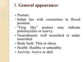 3. General appearance:
 Posture:
Infant lies with extremities in flexed
position.
“Frog like” posture may indicate
poliomyelitis or scurvy.
 Nourishment: well nourished or under
nourished
 Body built: Thin or obese
 Health: Healthy or unhealthy
 Activity: Active or dull.
 