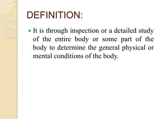 DEFINITION:
 It is through inspection or a detailed study
of the entire body or some part of the
body to determine the general physical or
mental conditions of the body.
 