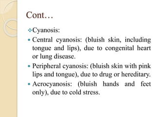 Cont…
Cyanosis:
 Central cyanosis: (bluish skin, including
tongue and lips), due to congenital heart
or lung disease.
 Peripheral cyanosis: (bluish skin with pink
lips and tongue), due to drug or hereditary.
 Acrocyanosis: (bluish hands and feet
only), due to cold stress.
 