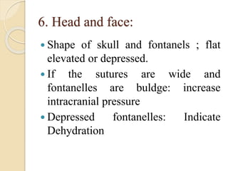 6. Head and face:
 Shape of skull and fontanels ; flat
elevated or depressed.
 If the sutures are wide and
fontanelles are buldge: increase
intracranial pressure
 Depressed fontanelles: Indicate
Dehydration
 