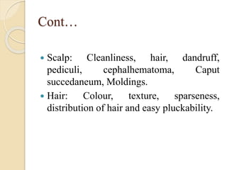 Cont…
 Scalp: Cleanliness, hair, dandruff,
pediculi, cephalhematoma, Caput
succedaneum, Moldings.
 Hair: Colour, texture, sparseness,
distribution of hair and easy pluckability.
 