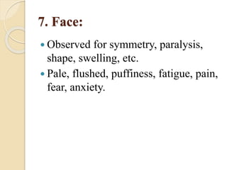 7. Face:
 Observed for symmetry, paralysis,
shape, swelling, etc.
 Pale, flushed, puffiness, fatigue, pain,
fear, anxiety.
 