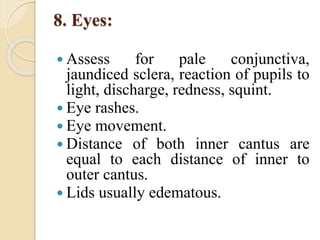 8. Eyes:
 Assess for pale conjunctiva,
jaundiced sclera, reaction of pupils to
light, discharge, redness, squint.
 Eye rashes.
 Eye movement.
 Distance of both inner cantus are
equal to each distance of inner to
outer cantus.
 Lids usually edematous.
 