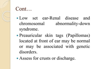 Cont…
 Low set ear-Renal disease and
chromosomal abnormality-down
syndrome.
 Preauricular skin tags (Papillomas)
located at front of ear may be normal
or may be associated with genetic
disorders.
 Assess for crusts or discharge.
 