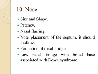 10. Nose:
 Size and Shape.
 Patency.
 Nasal flarring.
 Note placement of the septum, it should
midline.
 Formation of nasal bridge.
 Low nasal bridge with broad base
associated with Down syndrome.
 