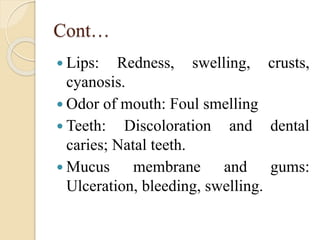 Cont…
 Lips: Redness, swelling, crusts,
cyanosis.
 Odor of mouth: Foul smelling
 Teeth: Discoloration and dental
caries; Natal teeth.
 Mucus membrane and gums:
Ulceration, bleeding, swelling.
 
