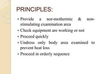 PRINCIPLES:
 Provide a nor-mothermic & non-
stimulating examination area
 Check equipment are working or not
 Proceed quickly
 Undress only body area examined to
prevent heat loss
 Proceed in orderly sequence
 