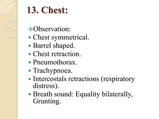 13. Chest:
Observation:
 Chest symmetrical.
 Barrel shaped.
 Chest retraction.
 Pneumothorax.
 Trachypnoea.
 Intercostals retractions (respiratory
distress).
 Breath sound: Equality bilaterally,
Grunting.
 
