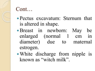 Cont…
Pectus excavatum: Sternum that
is altered in shape.
Breast in newborn: May be
enlarged (normal 1 cm in
diameter) due to maternal
estrogen.
White discharge from nipple is
known as “witch milk”.
 