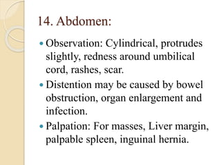 14. Abdomen:
 Observation: Cylindrical, protrudes
slightly, redness around umbilical
cord, rashes, scar.
 Distention may be caused by bowel
obstruction, organ enlargement and
infection.
 Palpation: For masses, Liver margin,
palpable spleen, inguinal hernia.
 