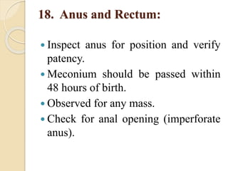 18. Anus and Rectum:
 Inspect anus for position and verify
patency.
 Meconium should be passed within
48 hours of birth.
 Observed for any mass.
 Check for anal opening (imperforate
anus).
 