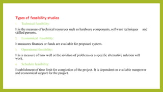 Types of feasibility studies
1. Technical feasibility:
It is the measure of technical resources such as hardware components, software techniques and
skilled persons.
2. Economical feasibility:
It measures finances or funds are available for proposed system.
3. Operational feasibility:
It is a measure of how well or the solution of problems or a specific alternative solution will
work.
4. Schedule feasibility:
Establishment of time limit for completion of the project. It is dependent on available manpower
and economical support for the project.
 