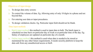 Objectives of input design
1) To design data entry screens
2) To control the volume of data. Eg. Allowing entry of only 10 digits in a phone and not
beyond that.
3) For entering user data or input procedures.
4) To design validation checks. Eg. Particular input field should not be blank.
Data input methods
1) Batch input method: this method is used to input data in bulk. The batch input is
scheduled on time basis on particular day of week or at particular time of the day. Eg.
Salary of employees are updated on particular day of a month.
2) Online input method: this method is used when data is needed to be stored or
maintained for any other future requirements. It needs security platform to keep the
data safe from any unauthorized access or theft.
 