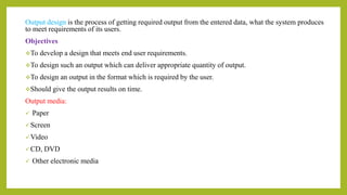 Output design is the process of getting required output from the entered data, what the system produces
to meet requirements of its users.
Objectives
To develop a design that meets end user requirements.
To design such an output which can deliver appropriate quantity of output.
To design an output in the format which is required by the user.
Should give the output results on time.
Output media:
 Paper
Screen
Video
CD, DVD
 Other electronic media
 