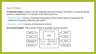 Types of Output :
1) Internal output: mainly used for important decision making. Normally it is used inside the
system or organization. It is usually in the following form.
• Detailed report- consists of detailed information of the entities that are required by the
authorities for project planning and control.
• Summary report- Consists of information in brief.
2) External output: The external output is normally used for printers.
 