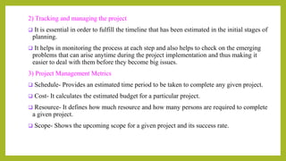 2) Tracking and managing the project
 It is essential in order to fulfill the timeline that has been estimated in the initial stages of
planning.
 It helps in monitoring the process at each step and also helps to check on the emerging
problems that can arise anytime during the project implementation and thus making it
easier to deal with them before they become big issues.
3) Project Management Metrics
 Schedule- Provides an estimated time period to be taken to complete any given project.
 Cost- It calculates the estimated budget for a particular project.
 Resource- It defines how much resource and how many persons are required to complete
a given project.
 Scope- Shows the upcoming scope for a given project and its success rate.
 