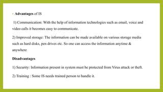 • Advantages of IS
1) Communication: With the help of information technologies such as email, voice and
video calls it becomes easy to communicate.
2) Improved storage: The information can be made available on various storage media
such as hard disks, pen drives etc. So one can access the information anytime &
anywhere
Disadvantages
1) Security: Information present in system must be protected from Virus attack or theft.
2) Training : Some IS needs trained person to handle it.
 