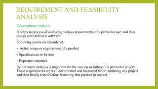 REQUIREMENT AND FEASIBILITY
ANALYSIS
Requirements Analysis
It refers to process of analyzing various requirements of a particular user and then
design a product or a software.
Following points are considered,
• Actual usage or requirement of a product
• Specifications to be met
• Expected outcomes
Requirement analysis is important for the success or failure of a particular project.
These requirements are well documented and measured before initiating any project
and then finally tested before launching that product in market.
 