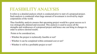 FEASIBILITY ANALYSIS
It refers to a detailed analysis which is conducted prior to start of a proposed project.
Such analysis is conducted when large amount of investment is involved by major
corporations of the world.
Thus feasibility analysis ensures that upcoming project would be a great success as it
was strategically planned and executed. This analysis is used to assess all the
strengths and weaknesses of a proposed project and hence one can bring in changes in
order to achieve desired results.
Points to be considered are,
• Whether the project is technically feasible or not?
• Whether it can be completed within estimated cost or not?
• Whether it will be a profitable project or not?
 