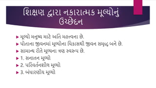 વિક્ષણ દ્વારા નકારાત્મક મૂલ્યોનું
ઉચ્છેદન
 મૂલ્યો મનષ્ય માટે અવત મહત્ત્િના છે.
 પોતાના જીિનમાું મૂલ્યોના વિકાસથી જીિન સમૃદ્ધ બને છે.
 સામાન્ય રીતે મૂલ્યના ત્રણ સ્િરૂપ છે.
 1. સનાતન મૂલ્યો
 2. પવરિતસનિીલ મૂલ્યો
 3. બુંધારણીય મૂલ્યો
 